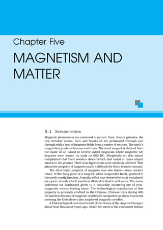 5.1 INTRODUCTION
Magnetic phenomena are universal in nature. Vast, distant galaxies, the
tiny invisible atoms, men and beasts all are permeated through and
through with a host of magnetic fields from a variety of sources. The earth’s
magnetism predates human evolution. The word magnet is derived from
the name of an island in Greece called magnesia where magnetic ore
deposits were found, as early as 600 BC. Shepherds on this island
complained that their wooden shoes (which had nails) at times stayed
struck to the ground. Their iron-tipped rods were similarly affected. This
attractive property of magnets made it difficult for them to move around.
The directional property of magnets was also known since ancient
times. A thin long piece of a magnet, when suspended freely, pointed in
the north-south direction. A similar effect was observed when it was placed
on a piece of cork which was then allowed to float in still water. The name
lodestone (or loadstone) given to a naturally occurring ore of iron-
magnetite means leading stone. The technological exploitation of this
property is generally credited to the Chinese. Chinese texts dating 400
BC mention the use of magnetic needles for navigation on ships. Caravans
crossing the Gobi desert also employed magnetic needles.
A Chinese legend narrates the tale of the victory of the emperor Huang-ti
about four thousand years ago, which he owed to his craftsmen (whom
Chapter Five
MAGNETISM AND
MATTER
 