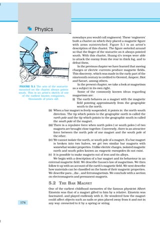 Physics
174
nowadays you would call engineers). These ‘engineers’
built a chariot on which they placed a magnetic figure
with arms outstretched. Figure 5.1 is an artist’s
description of this chariot. The figure swiveled around
so that the finger of the statuette on it always pointed
south. With this chariot, Huang-ti’s troops were able
to attack the enemy from the rear in thick fog, and to
defeat them.
In the previous chapter we have learned that moving
charges or electric currents produce magnetic fields.
This discovery, which was made in the early part of the
nineteenth century is credited to Oersted, Ampere, Biot
and Savart, among others.
In the present chapter, we take a look at magnetism
as a subject in its own right.
Some of the commonly known ideas regarding
magnetism are:
(i) The earth behaves as a magnet with the magnetic
field pointing approximately from the geographic
south to the north.
(ii) When a bar magnet is freely suspended, it points in the north-south
direction. The tip which points to the geographic north is called the
north pole and the tip which points to the geographic south is called
the south pole of the magnet.
(iii) There is a repulsive force when north poles ( or south poles ) of two
magnets are brought close together. Conversely, there is an attractive
force between the north pole of one magnet and the south pole of
the other.
(iv) We cannot isolate the north, or south pole of a magnet. If a bar magnet
is broken into two halves, we get two similar bar magnets with
somewhat weaker properties. Unlike electric charges, isolated magnetic
north and south poles known as magnetic monopoles do not exist.
(v) It is possible to make magnets out of iron and its alloys.
We begin with a description of a bar magnet and its behaviour in an
external magnetic field. We describe Gauss’s law of magnetism. We then
follow it up with an account of the earth’s magnetic field. We next describe
how materials can be classified on the basis of their magnetic properties.
We describe para-, dia-, and ferromagnetism. We conclude with a section
on electromagnets and permanent magnets.
5.2 THE BAR MAGNET
One of the earliest childhood memories of the famous physicist Albert
Einstein was that of a magnet gifted to him by a relative. Einstein was
fascinated, and played endlessly with it. He wondered how the magnet
could affect objects such as nails or pins placed away from it and not in
any way connected to it by a spring or string.
FIGURE 5.1 The arm of the statuette
mounted on the chariot always points
south. This is an artist’s sketch of one
of the earliest known compasses,
thousands of years old.
 