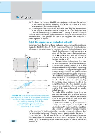 Physics
176
(iii) The larger the number of field lines crossing per unit area, the stronger
is the magnitude of the magnetic field B. In Fig. 5.3(a), B is larger
around region ii than in region i .
(iv) The magnetic field lines do not intersect, for if they did, the direction
of the magnetic field would not be unique at the point of intersection.
One can plot the magnetic field lines in a variety of ways. One way is
to place a small magnetic compass needle at various positions and note
its orientation. This gives us an idea of the magnetic field direction at
various points in space.
5.2.2 Bar magnet as an equivalent solenoid
In the previous chapter, we have explained how a current loop acts as a
magnetic dipole (Section 4.10). We mentioned Ampere’s hypothesis that
all magnetic phenomena can be explained in terms of circulating currents.
Recall that the magnetic dipole moment m
associated with a current loop was defined
to be m = NIA where N is the number of
turns in the loop, I the current and A the
area vector (Eq. 4.30).
The resemblance of magnetic field lines
for a bar magnet and a solenoid suggest that
a bar magnet may be thought of as a large
number of circulating currents in analogy
with a solenoid. Cutting a bar magnet in half
is like cutting a solenoid. We get two smaller
solenoids with weaker magnetic properties.
The field lines remain continuous, emerging
from one face of the solenoid and entering
into the other face. One can test this analogy
by moving a small compass needle in the
neighbourhood of a bar magnet and a
current-carrying finite solenoid and noting
that the deflections of the needle are similar
in both cases.
To make this analogy more firm we
calculate the axial field of a finite solenoid
depicted in Fig. 5.4 (a). We shall demonstrate
that at large distances this axial field
resembles that of a bar magnet.
Let the solenoid of Fig. 5.4(a) consists of
n turns per unit length. Let its length be 2l
and radius a. We can evaluate the axial field
at a point P, at a distance r from the centre O
of the solenoid. To do this, consider a circular element of thickness dx of
the solenoid at a distance x from its centre. It consists of n d x turns. Let
I be the current in the solenoid. In Section 4.6 of the previous chapter we
have calculated the magnetic field on the axis of a circular current loop.
From Eq. (4.13), the magnitude of the field at point P due to the circular
element is
FIGURE 5.4 (a) Calculation of the axial field of a
finite solenoid in order to demonstrate its similarity
to that of a bar magnet. (b) A magnetic needle
in a uniform magnetic field B. The
arrangement may be used to
determine either B or the magnetic
moment m of the needle.
 