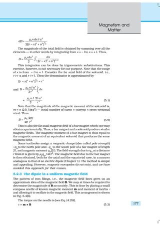 Magnetism and
Matter
177
2
0
3
2 2 2
2[( ) ]
n dx I a
dB
r x a
µ
=
− +
The magnitude of the total field is obtained by summing over all the
elements — in other words by integrating from x = – l to x = + l. Thus,
2
0
2
nIa
B
µ
= 2 2 3/2
[( ) ]
l
l
dx
r x a− − +∫
This integration can be done by trigonometric substitutions. This
exercise, however, is not necessary for our purpose. Note that the range
of x is from – l to + l. Consider the far axial field of the solenoid, i.e.,
r >> a and r >> l. Then the denominator is approximated by
3
2 2 32
[( ) ]r x a r− + ≈
and
2
0
3
2
l
l
n I a
B dx
r
µ
−
= ∫
=
2
0
3
2
2
n I l a
r
µ
(5.1)
Note that the magnitude of the magnetic moment of the solenoid is,
m = n (2l) I (πa2
) — (total number of turns × current × cross-sectional
area). Thus,
0
3
2
4
m
B
r
µ
π
= (5.2)
This is also the far axial magnetic field of a bar magnet which one may
obtain experimentally. Thus, a bar magnet and a solenoid produce similar
magnetic fields. The magnetic moment of a bar magnet is thus equal to
the magnetic moment of an equivalent solenoid that produces the same
magnetic field.
Some textbooks assign a magnetic charge (also called pole strength)
+qm
to the north pole and –qm
to the south pole of a bar magnet of length
2l, and magnetic moment qm
(2l). The field strength due to qm
at a distance
r from it is given by µ0qm/4πr2
. The magnetic field due to the bar magnet
is then obtained, both for the axial and the equatorial case, in a manner
analogous to that of an electric dipole (Chapter 1). The method is simple
and appealing. However, magnetic monopoles do not exist, and we have
avoided this approach for that reason.
5.2.3 The dipole in a uniform magnetic field
The pattern of iron filings, i.e., the magnetic field lines gives us an
approximate idea of the magnetic field B. We may at times be required to
determine the magnitude of B accurately. This is done by placing a small
compass needle of known magnetic moment m and moment of inertia 1
and allowing it to oscillate in the magnetic field. This arrangement is shown
in Fig. 5.4(b).
The torque on the needle is [see Eq. (4.29)],
τ = m × B (5.3)
 