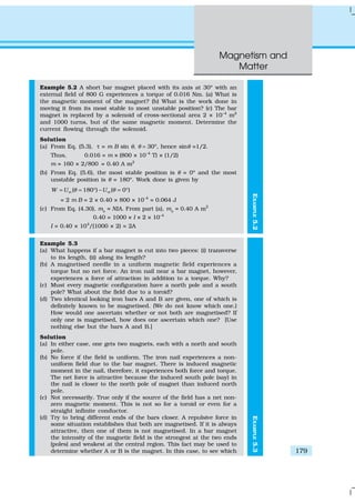 Magnetism and
Matter
179
EXAMPLE5.2
Example 5.2 A short bar magnet placed with its axis at 30º with an
external field of 800 G experiences a torque of 0.016 Nm. (a) What is
the magnetic moment of the magnet? (b) What is the work done in
moving it from its most stable to most unstable position? (c) The bar
magnet is replaced by a solenoid of cross-sectional area 2 × 10–4
m2
and 1000 turns, but of the same magnetic moment. Determine the
current flowing through the solenoid.
Solution
(a) From Eq. (5.3), τ = m B sin θ, θ = 30º, hence sinθ =1/2.
Thus, 0.016 = m × (800 × 10–4
T) × (1/2)
m = 160 × 2/800 = 0.40 A m2
(b) From Eq. (5.6), the most stable position is θ = 0º and the most
unstable position is θ = 180º. Work done is given by
( 180 ) ( 0 )m mW U Uθ θ= = ° − = °
= 2 m B = 2 × 0.40 × 800 × 10–4
= 0.064 J
(c) From Eq. (4.30), ms
= NIA. From part (a), ms
= 0.40 A m2
0.40 = 1000 × I × 2 × 10–4
I = 0.40 × 104
/(1000 × 2) = 2A
Example 5.3
(a) What happens if a bar magnet is cut into two pieces: (i) transverse
to its length, (ii) along its length?
(b) A magnetised needle in a uniform magnetic field experiences a
torque but no net force. An iron nail near a bar magnet, however,
experiences a force of attraction in addition to a torque. Why?
(c) Must every magnetic configuration have a north pole and a south
pole? What about the field due to a toroid?
(d) Two identical looking iron bars A and B are given, one of which is
definitely known to be magnetised. (We do not know which one.)
How would one ascertain whether or not both are magnetised? If
only one is magnetised, how does one ascertain which one? [Use
nothing else but the bars A and B.]
Solution
(a) In either case, one gets two magnets, each with a north and south
pole.
(b) No force if the field is uniform. The iron nail experiences a non-
uniform field due to the bar magnet. There is induced magnetic
moment in the nail, therefore, it experiences both force and torque.
The net force is attractive because the induced south pole (say) in
the nail is closer to the north pole of magnet than induced north
pole.
(c) Not necessarily. True only if the source of the field has a net non-
zero magnetic moment. This is not so for a toroid or even for a
straight infinite conductor.
(d) Try to bring different ends of the bars closer. A repulsive force in
some situation establishes that both are magnetised. If it is always
attractive, then one of them is not magnetised. In a bar magnet
the intensity of the magnetic field is the strongest at the two ends
(poles) and weakest at the central region. This fact may be used to
determine whether A or B is the magnet. In this case, to see which
EXAMPLE5.3
 