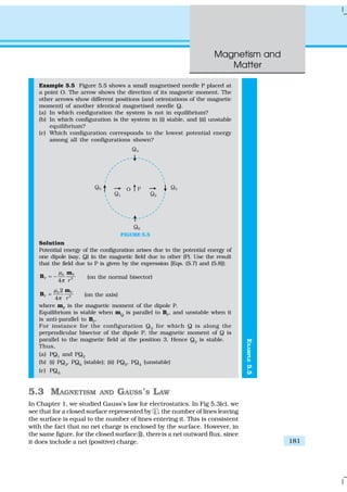 Magnetism and
Matter
181
EXAMPLE5.5
Example 5.5 Figure 5.5 shows a small magnetised needle P placed at
a point O. The arrow shows the direction of its magnetic moment. The
other arrows show different positions (and orientations of the magnetic
moment) of another identical magnetised needle Q.
(a) In which configuration the system is not in equilibrium?
(b) In which configuration is the system in (i) stable, and (ii) unstable
equilibrium?
(c) Which configuration corresponds to the lowest potential energy
among all the configurations shown?
FIGURE 5.5
Solution
Potential energy of the configuration arises due to the potential energy of
one dipole (say, Q) in the magnetic field due to other (P). Use the result
that the field due to P is given by the expression [Eqs. (5.7) and (5.8)]:
0 P
P 3
4 r
µ
π
= −
m
B (on the normal bisector)
0 P
P 3
2
4 r
µ
π
=
m
B (on the axis)
where mP
is the magnetic moment of the dipole P.
Equilibrium is stable when mQ
is parallel to BP
, and unstable when it
is anti-parallel to BP
.
For instance for the configuration Q3
for which Q is along the
perpendicular bisector of the dipole P, the magnetic moment of Q is
parallel to the magnetic field at the position 3. Hence Q3
is stable.
Thus,
(a) PQ1
and PQ2
(b) (i) PQ3
, PQ6
(stable); (ii) PQ5
, PQ4
(unstable)
(c) PQ6
5.3 MAGNETISM AND GAUSS’S LAW
In Chapter 1, we studied Gauss’s law for electrostatics. In Fig 5.3(c), we
see that for a closed surface represented by i , the number of lines leaving
the surface is equal to the number of lines entering it. This is consistent
with the fact that no net charge is enclosed by the surface. However, in
the same figure, for the closed surface ii, thereis a net outward flux, since
it does include a net (positive) charge.
 