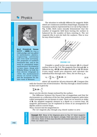 Physics
182
EXAMPLE5.6
The situation is radically different for magnetic fields
which are continuous and form closed loops. Examine the
Gaussian surfaces represented by i or ii in Fig 5.3(a) or
Fig. 5.3(b). Both cases visually demonstrate that the
number of magnetic field lines leaving the surface is
balanced by the number of lines entering it. The net
magnetic flux is zero for both the surfaces. This is true
for any closed surface.
FIGURE 5.6
Consider a small vector area element ∆S of a closed
surface S as in Fig. 5.6. The magnetic flux through ÄS is
defined as ∆φB
= B.∆S, where B is the field at ∆S. We divide
S into many small area elements and calculate the
individual flux through each. Then, the net flux φB
is,
' ' ' '
0B B
all all
φ φ= ∆ = ∆ =∑ ∑B Sg (5.9)
where ‘all’ stands for ‘all area elements ∆S′. Compare this
with the Gauss’s law of electrostatics. The flux through a closed surface
in that case is given by
0
q
∆ =
ε
∑E Sg
where q is the electric charge enclosed by the surface.
The difference between the Gauss’s law of magnetism and that for
electrostatics is a reflection of the fact that isolated magnetic poles (also
called monopoles) are not known to exist. There are no sources or sinks
of B; the simplest magnetic element is a dipole or a current loop. All
magnetic phenomena can be explained in terms of an arrangement of
dipoles and/or current loops.
Thus, Gauss’s law for magnetism is:
The net magnetic flux through any closed surface is zero.
Example 5.6 Many of the diagrams given in Fig. 5.7 show magnetic
field lines (thick lines in the figure) wrongly. Point out what is wrong
with them. Some of them may describe electrostatic field lines correctly.
Point out which ones.
KARLFRIEDRICHGAUSS(1777–1855)
Karl Friedrich Gauss
(1777 – 1855) He was a
child prodigy and was gifted
in mathematics, physics,
engineering, astronomy
and even land surveying.
The properties of numbers
fascinated him, and in his
work he anticipated major
mathematical development
of later times. Along with
Wilhelm Welser, he built the
first electric telegraph in
1833. His mathematical
theory of curved surface
laid the foundation for the
later work of Riemann.
 