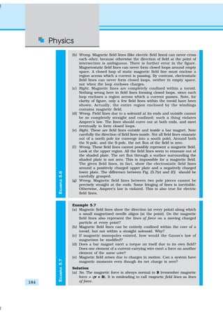Physics
184
EXAMPLE5.7EXAMPLE5.6
(b) Wrong. Magnetic field lines (like electric field lines) can never cross
each other, because otherwise the direction of field at the point of
intersection is ambiguous. There is further error in the figure.
Magnetostatic field lines can never form closed loops around empty
space. A closed loop of static magnetic field line must enclose a
region across which a current is passing. By contrast, electrostatic
field lines can never form closed loops, neither in empty space,
nor when the loop encloses charges.
(c) Right. Magnetic lines are completely confined within a toroid.
Nothing wrong here in field lines forming closed loops, since each
loop encloses a region across which a current passes. Note, for
clarity of figure, only a few field lines within the toroid have been
shown. Actually, the entire region enclosed by the windings
contains magnetic field.
(d) Wrong. Field lines due to a solenoid at its ends and outside cannot
be so completely straight and confined; such a thing violates
Ampere’s law. The lines should curve out at both ends, and meet
eventually to form closed loops.
(e) Right. These are field lines outside and inside a bar magnet. Note
carefully the direction of field lines inside. Not all field lines emanate
out of a north pole (or converge into a south pole). Around both
the N-pole, and the S-pole, the net flux of the field is zero.
(f ) Wrong. These field lines cannot possibly represent a magnetic field.
Look at the upper region. All the field lines seem to emanate out of
the shaded plate. The net flux through a surface surrounding the
shaded plate is not zero. This is impossible for a magnetic field.
The given field lines, in fact, show the electrostatic field lines
around a positively charged upper plate and a negatively charged
lower plate. The difference between Fig. [5.7(e) and (f)] should be
carefully grasped.
(g) Wrong. Magnetic field lines between two pole pieces cannot be
precisely straight at the ends. Some fringing of lines is inevitable.
Otherwise, Ampere’s law is violated. This is also true for electric
field lines.
Example 5.7
(a) Magnetic field lines show the direction (at every point) along which
a small magnetised needle aligns (at the point). Do the magnetic
field lines also represent the lines of force on a moving charged
particle at every point?
(b) Magnetic field lines can be entirely confined within the core of a
toroid, but not within a straight solenoid. Why?
(c) If magnetic monopoles existed, how would the Gauss’s law of
magnetism be modified?
(d) Does a bar magnet exert a torque on itself due to its own field?
Does one element of a current-carrying wire exert a force on another
element of the same wire?
(e) Magnetic field arises due to charges in motion. Can a system have
magnetic moments even though its net charge is zero?
Solution
(a) No. The magnetic force is always normal to B (remember magnetic
force = qv × B). It is misleading to call magnetic field lines as lines
of force.
 