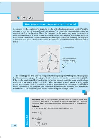 Physics
188
EXAMPLE5.9
WHAT HAPPENS TO MY COMPASS NEEDLES AT THE POLES?
A compass needle consists of a magnetic needle which floats on a pivotal point. When the
compass is held level, it points along the direction of the horizontal component of the earth’s
magnetic field at the location. Thus, the compass needle would stay along the magnetic
meridian of the place. In some places on the earth there are deposits of magnetic minerals
which cause the compass needle to deviate from the magnetic meridian. Knowing the magnetic
declination at a place allows us to correct the compass to determine the direction of true
north.
So what happens if we take our compass to the magnetic pole? At the poles, the magnetic
field lines are converging or diverging vertically so that the horizontal component is negligible.
If the needle is only capable of moving in a horizontal plane, it can point along any direction,
rendering it useless as a direction finder. What one needs in such a case is a dip needle
which is a compass pivoted to move in a vertical plane containing the magnetic field of the
earth. The needle of the compass then shows the angle which the magnetic field makes with
the vertical. At the magnetic poles such a needle will point straight down.
Example 5.9 In the magnetic meridian of a certain place, the
horizontal component of the earth’s magnetic field is 0.26G and the
dip angle is 60º. What is the magnetic field of the earth at this location?
Solution
It is given that HE
= 0.26 G. From Fig. 5.11, we have
0
cos60 E
E
H
B
=
0
cos60
E
E
H
B =
=
0.26
0.52G
(1/2)
=
 