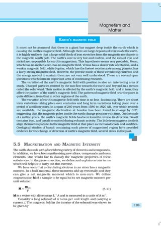 Magnetism and
Matter
189
5.5 MAGNETISATION AND MAGNETIC INTENSITY
The earth abounds with a bewildering variety of elements and compounds.
In addition, we have been synthesising new alloys, compounds and even
elements. One would like to classify the magnetic properties of these
substances. In the present section, we define and explain certain terms
which will help us to carry out this exercise.
We have seen that a circulating electron in an atom has a magnetic
moment. In a bulk material, these moments add up vectorially and they
can give a net magnetic moment which is non-zero. We define
magnetisation M of a sample to be equal to its net magnetic moment per
unit volume:
net
V
=
m
M (5.11)
M is a vector with dimensions L–1
A and is measured in a units of A m–1
.
Consider a long solenoid of n turns per unit length and carrying a
current I. The magnetic field in the interior of the solenoid was shown to
be given by
EARTH’S MAGNETIC FIELD
It must not be assumed that there is a giant bar magnet deep inside the earth which is
causing the earth’s magnetic field. Although there are large deposits of iron inside the earth,
it is highly unlikely that a large solid block of iron stretches from the magnetic north pole to
the magnetic south pole. The earth’s core is very hot and molten, and the ions of iron and
nickel are responsible for earth’s magnetism. This hypothesis seems very probable. Moon,
which has no molten core, has no magnetic field, Venus has a slower rate of rotation, and a
weaker magnetic field, while Jupiter, which has the fastest rotation rate among planets, has
a fairly strong magnetic field. However, the precise mode of these circulating currents and
the energy needed to sustain them are not very well understood. These are several open
questions which form an important area of continuing research.
The variation of the earth’s magnetic field with position is also an interesting area of
study. Charged particles emitted by the sun flow towards the earth and beyond, in a stream
called the solar wind. Their motion is affected by the earth’s magnetic field, and in turn, they
affect the pattern of the earth’s magnetic field. The pattern of magnetic field near the poles is
quite different from that in other regions of the earth.
The variation of earth’s magnetic field with time is no less fascinating. There are short
term variations taking place over centuries and long term variations taking place over a
period of a million years. In a span of 240 years from 1580 to 1820 AD, over which records
are available, the magnetic declination at London has been found to change by 3.5º,
suggesting that the magnetic poles inside the earth change position with time. On the scale
of a million years, the earth’s magnetic fields has been found to reverse its direction. Basalt
contains iron, and basalt is emitted during volcanic activity. The little iron magnets inside it
align themselves parallel to the magnetic field at that place as the basalt cools and solidifies.
Geological studies of basalt containing such pieces of magnetised region have provided
evidence for the change of direction of earth’s magnetic field, several times in the past.
 