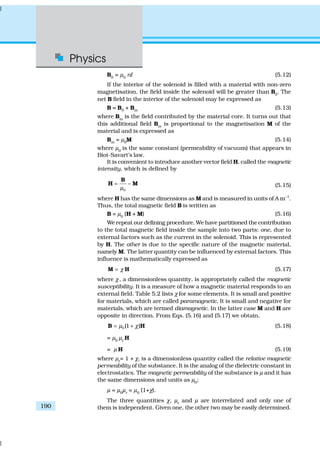 Physics
190
B0
= µ0
nI (5.12)
If the interior of the solenoid is filled with a material with non-zero
magnetisation, the field inside the solenoid will be greater than B0
. The
net B field in the interior of the solenoid may be expressed as
B = B0 + Bm (5.13)
where Bm
is the field contributed by the material core. It turns out that
this additional field Bm is proportional to the magnetisation M of the
material and is expressed as
Bm = µ0M (5.14)
where µ0
is the same constant (permeability of vacuum) that appears in
Biot-Savart’s law.
It is convenient to introduce another vector field H, called the magnetic
intensity, which is defined by
0
–
µ
=
B
H M (5.15)
where H has the same dimensions as M and is measured in units of A m–1
.
Thus, the total magnetic field B is written as
B = µ0
(H + M) (5.16)
We repeat our defining procedure. We have partitioned the contribution
to the total magnetic field inside the sample into two parts: one, due to
external factors such as the current in the solenoid. This is represented
by H. The other is due to the specific nature of the magnetic material,
namely M. The latter quantity can be influenced by external factors. This
influence is mathematically expressed as
χ=M H (5.17)
where χ, a dimensionless quantity, is appropriately called the magnetic
susceptibility. It is a measure of how a magnetic material responds to an
external field. Table 5.2 lists χ for some elements. It is small and positive
for materials, which are called paramagnetic. It is small and negative for
materials, which are termed diamagnetic. In the latter case M and H are
opposite in direction. From Eqs. (5.16) and (5.17) we obtain,
0(1 )µ χ= +B H (5.18)
= µ0
µr
H
= µ H (5.19)
where µr
= 1 + χ, is a dimensionless quantity called the relative magnetic
permeability of the substance. It is the analog of the dielectric constant in
electrostatics. The magnetic permeability of the substance is µ and it has
the same dimensions and units as µ0
;
µ = µ0
µr
= µ0
(1+χ).
The three quantities χ, µr
and µ are interrelated and only one of
them is independent. Given one, the other two may be easily determined.
 