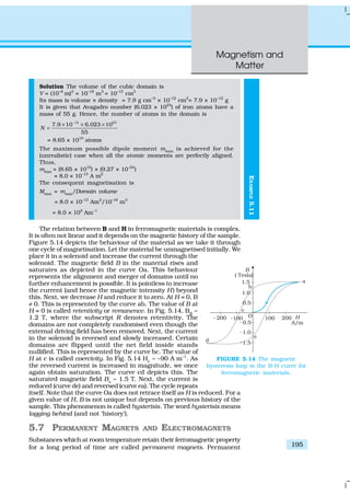 Magnetism and
Matter
195
EXAMPLE5.11
Solution The volume of the cubic domain is
V = (10–6
m)3
= 10–18
m3
= 10–12
cm3
Its mass is volume × density = 7.9 g cm–3
× 10–12
cm3
= 7.9 × 10–12
g
It is given that Avagadro number (6.023 × 1023
) of iron atoms have a
mass of 55 g. Hence, the number of atoms in the domain is
12 23
7.9 10 6.023 10
55
N
−
× × ×
=
= 8.65 × 1010
atoms
The maximum possible dipole moment mmax
is achieved for the
(unrealistic) case when all the atomic moments are perfectly aligned.
Thus,
mmax
= (8.65 × 1010
) × (9.27 × 10–24
)
= 8.0 × 10–13
A m2
The consequent magnetisation is
Mmax
= mmax
/Domain volume
= 8.0 × 10–13
Am2
/10–18
m3
= 8.0 × 105
Am–1
The relation between B and H in ferromagnetic materials is complex.
It is often not linear and it depends on the magnetic history of the sample.
Figure 5.14 depicts the behaviour of the material as we take it through
one cycle of magnetisation. Let the material be unmagnetised initially. We
place it in a solenoid and increase the current through the
solenoid. The magnetic field B in the material rises and
saturates as depicted in the curve Oa. This behaviour
represents the alignment and merger of domains until no
further enhancement is possible. It is pointless to increase
the current (and hence the magnetic intensity H) beyond
this. Next, we decrease H and reduce it to zero. At H = 0, B
≠ 0. This is represented by the curve ab. The value of B at
H = 0 is called retentivity or remanence. In Fig. 5.14, BR
~
1.2 T, where the subscript R denotes retentivity. The
domains are not completely randomised even though the
external driving field has been removed. Next, the current
in the solenoid is reversed and slowly increased. Certain
domains are flipped until the net field inside stands
nullified. This is represented by the curve bc. The value of
H at c is called coercivity. In Fig. 5.14 Hc
~ –90 A m–1
. As
the reversed current is increased in magnitude, we once
again obtain saturation. The curve cd depicts this. The
saturated magnetic field Bs
~ 1.5 T. Next, the current is
reduced (curve de) and reversed (curve ea). The cycle repeats
itself. Note that the curve Oa does not retrace itself as H is reduced. For a
given value of H, B is not unique but depends on previous history of the
sample. This phenomenon is called hysterisis. The word hysterisis means
lagging behind (and not ‘history’).
5.7 PERMANENT MAGNETS AND ELECTROMAGNETS
Substances which at room temperature retain their ferromagnetic property
for a long period of time are called permanent magnets. Permanent
FIGURE 5.14 The magnetic
hysteresis loop is the B-H curve for
ferromagnetic materials.
 