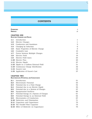 CONTENTS
FOREWORD v
PREFACE xi
CHAPTER ONE
ELECTRIC CHARGES AND FIELDS
1.1 Introduction 1
1.2 Electric Charges 1
1.3 Conductors and Insulators 5
1.4 Charging by Induction 6
1.5 Basic Properties of Electric Charge 8
1.6 Coulomb’s Law 10
1.7 Forces between Multiple Charges 15
1.8 Electric Field 18
1.9 Electric Field Lines 23
1.10 Electric Flux 25
1.11 Electric Dipole 27
1.12 Dipole in a Uniform External Field 31
1.13 Continuous Charge Distribution 32
1.14 Gauss’s Law 33
1.15 Application of Gauss’s Law 37
CHAPTER TWO
ELECTROSTATIC POTENTIAL AND CAPACITANCE
2.1 Introduction 51
2.2 Electrostatic Potential 53
2.3 Potential due to a Point Charge 54
2.4 Potential due to an Electric Dipole 55
2.5 Potential due to a System of Charges 57
2.6 Equipotential Surfaces 60
2.7 Potential Energy of a System of Charges 61
2.8 Potential Energy in an External Field 64
2.9 Electrostatics of Conductors 67
2.10 Dielectrics and Polarisation 71
2.11 Capacitors and Capacitance 73
2.12 The Parallel Plate Capacitor 74
2.13 Effect of Dielectric on Capacitance 75
 