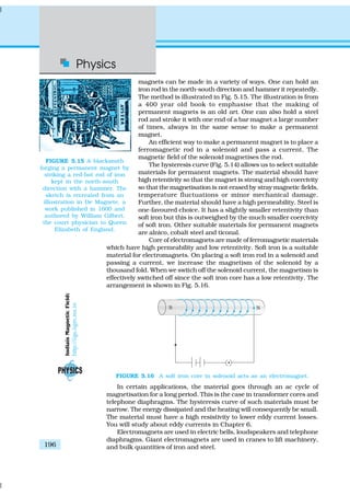 Physics
196
magnets can be made in a variety of ways. One can hold an
iron rod in the north-south direction and hammer it repeatedly.
The method is illustrated in Fig. 5.15. The illustration is from
a 400 year old book to emphasise that the making of
permanent magnets is an old art. One can also hold a steel
rod and stroke it with one end of a bar magnet a large number
of times, always in the same sense to make a permanent
magnet.
An efficient way to make a permanent magnet is to place a
ferromagnetic rod in a solenoid and pass a current. The
magnetic field of the solenoid magnetises the rod.
The hysteresis curve (Fig. 5.14) allows us to select suitable
materials for permanent magnets. The material should have
high retentivity so that the magnet is strong and high coercivity
so that the magnetisation is not erased by stray magnetic fields,
temperature fluctuations or minor mechanical damage.
Further, the material should have a high permeability. Steel is
one-favoured choice. It has a slightly smaller retentivity than
soft iron but this is outweighed by the much smaller coercivity
of soft iron. Other suitable materials for permanent magnets
are alnico, cobalt steel and ticonal.
Core of electromagnets are made of ferromagnetic materials
which have high permeability and low retentivity. Soft iron is a suitable
material for electromagnets. On placing a soft iron rod in a solenoid and
passing a current, we increase the magnetism of the solenoid by a
thousand fold. When we switch off the solenoid current, the magnetism is
effectively switched off since the soft iron core has a low retentivity. The
arrangement is shown in Fig. 5.16.
FIGURE 5.15 A blacksmith
forging a permanent magnet by
striking a red-hot rod of iron
kept in the north-south
direction with a hammer. The
sketch is recreated from an
illustration in De Magnete, a
work published in 1600 and
authored by William Gilbert,
the court physician to Queen
Elizabeth of England.
FIGURE 5.16 A soft iron core in solenoid acts as an electromagnet.
In certain applications, the material goes through an ac cycle of
magnetisation for a long period. This is the case in transformer cores and
telephone diaphragms. The hysteresis curve of such materials must be
narrow. The energy dissipated and the heating will consequently be small.
The material must have a high resistivity to lower eddy current losses.
You will study about eddy currents in Chapter 6.
Electromagnets are used in electric bells, loudspeakers and telephone
diaphragms. Giant electromagnets are used in cranes to lift machinery,
and bulk quantities of iron and steel.
IndiaísMagneticField:
http://iigs.iigm.res.in
 