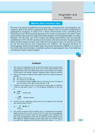 Magnetism and
Matter
197
SUMMARY
1. The science of magnetism is old. It has been known since ancient times
that magnetic materials tend to point in the north-south direction; like
magnetic poles repel and unlike ones attract; and cutting a bar magnet
in two leads to two smaller magnets. Magnetic poles cannot be isolated.
2. When a bar magnet of dipole moment m is placed in a uniform magnetic
field B,
(a) the force on it is zero,
(b) the torque on it is m × B,
(c) its potential energy is –m.B, where we choose the zero of energy at
the orientation when m is perpendicular to B.
3. Consider a bar magnet of size l and magnetic moment m, at a distance
r from its mid-point, where r >>l, the magnetic field B due to this bar
is,
0
3
2 r
µ
=
π
m
B (along axis)
= 0
3
–
4 r
µ
π
m
(along equator)
4. Gauss’s law for magnetism states that the net magnetic flux through
any closed surface is zero
0B
all area
elements
φ
∆
= ∆ =∑
S
B Sg
5. The earth’s magnetic field resembles that of a (hypothetical) magnetic
dipole located at the centre of the earth. The pole near the geographic
north pole of the earth is called the north magnetic pole. Similarly, the
pole near the geographic south pole is called the south magnetic pole.
This dipole is aligned making a small angle with the rotation axis of
the earth. The magnitude of the field on the earth’s surface ≈ 4 × 10–5
T.
MAPPING INDIA’S MAGNETIC FIELD
Because of its practical application in prospecting, communication, and navigation, the
magnetic field of the earth is mapped by most nations with an accuracy comparable to
geographical mapping. In India over a dozen observatories exist, extending from
Trivandrum (now Thrivuvananthapuram) in the south to Gulmarg in the north. These
observatories work under the aegis of the Indian Institute of Geomagnetism (IIG), in Colaba,
Mumbai. The IIG grew out of the Colaba and Alibag observatories and was formally
established in 1971. The IIG monitors (via its nation-wide observatories), the geomagnetic
fields and fluctuations on land, and under the ocean and in space. Its services are used
by the Oil and Natural Gas Corporation Ltd. (ONGC), the National Institute of
Oceanography (NIO) and the Indian Space Research Organisation (ISRO). It is a part of
the world-wide network which ceaselessly updates the geomagnetic data. Now India has
a permanent station called Gangotri.
 