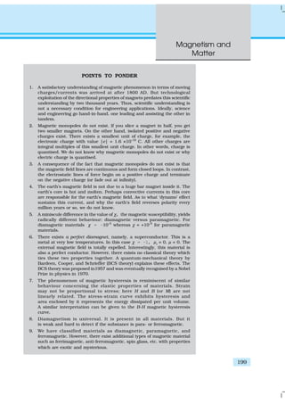 Magnetism and
Matter
199
POINTS TO PONDER
1. A satisfactory understanding of magnetic phenomenon in terms of moving
charges/currents was arrived at after 1800 AD. But technological
exploitation of the directional properties of magnets predates this scientific
understanding by two thousand years. Thus, scientific understanding is
not a necessary condition for engineering applications. Ideally, science
and engineering go hand-in-hand, one leading and assisting the other in
tandem.
2. Magnetic monopoles do not exist. If you slice a magnet in half, you get
two smaller magnets. On the other hand, isolated positive and negative
charges exist. There exists a smallest unit of charge, for example, the
electronic charge with value |e| = 1.6 ×10–19
C. All other charges are
integral multiples of this smallest unit charge. In other words, charge is
quantised. We do not know why magnetic monopoles do not exist or why
electric charge is quantised.
3. A consequence of the fact that magnetic monopoles do not exist is that
the magnetic field lines are continuous and form closed loops. In contrast,
the electrostatic lines of force begin on a positive charge and terminate
on the negative charge (or fade out at infinity).
4. The earth’s magnetic field is not due to a huge bar magnet inside it. The
earth’s core is hot and molten. Perhaps convective currents in this core
are responsible for the earth’s magnetic field. As to what ‘dynamo’ effect
sustains this current, and why the earth’s field reverses polarity every
million years or so, we do not know.
5. A miniscule difference in the value of χ, the magnetic susceptibility, yields
radically different behaviour: diamagnetic versus paramagnetic. For
diamagnetic materials χ = –10–5
whereas χ = +10–5
for paramagnetic
materials.
6. There exists a perfect diamagnet, namely, a superconductor. This is a
metal at very low temperatures. In this case χ = –1, µr
= 0, µ = 0. The
external magnetic field is totally expelled. Interestingly, this material is
also a perfect conductor. However, there exists no classical theory which
ties these two properties together. A quantum-mechanical theory by
Bardeen, Cooper, and Schrieffer (BCS theory) explains these effects. The
BCS theory was proposed in1957 and was eventually recognised by a Nobel
Prize in physics in 1970.
7. The phenomenon of magnetic hysteresis is reminiscent of similar
behaviour concerning the elastic properties of materials. Strain
may not be proportional to stress; here H and B (or M) are not
linearly related. The stress-strain curve exhibits hysteresis and
area enclosed by it represents the energy dissipated per unit volume.
A similar interpretation can be given to the B-H magnetic hysteresis
curve.
8. Diamagnetism is universal. It is present in all materials. But it
is weak and hard to detect if the substance is para- or ferromagnetic.
9. We have classified materials as diamagnetic, paramagnetic, and
ferromagnetic. However, there exist additional types of magnetic material
such as ferrimagnetic, anti-ferromagnetic, spin glass, etc. with properties
which are exotic and mysterious.
 