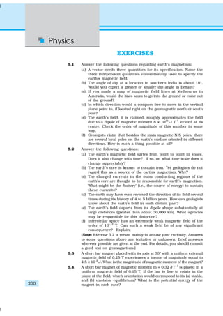 Physics
200
EXERCISES
5.1 Answer the following questions regarding earth’s magnetism:
(a) A vector needs three quantities for its specification. Name the
three independent quantities conventionally used to specify the
earth’s magnetic field.
(b) The angle of dip at a location in southern India is about 18º.
Would you expect a greater or smaller dip angle in Britain?
(c) If you made a map of magnetic field lines at Melbourne in
Australia, would the lines seem to go into the ground or come out
of the ground?
(d) In which direction would a compass free to move in the vertical
plane point to, if located right on the geomagnetic north or south
pole?
(e) The earth’s field, it is claimed, roughly approximates the field
due to a dipole of magnetic moment 8 × 1022
J T–1
located at its
centre. Check the order of magnitude of this number in some
way.
(f ) Geologists claim that besides the main magnetic N-S poles, there
are several local poles on the earth’s surface oriented in different
directions. How is such a thing possible at all?
5.2 Answer the following questions:
(a) The earth’s magnetic field varies from point to point in space.
Does it also change with time? If so, on what time scale does it
change appreciably?
(b) The earth’s core is known to contain iron. Yet geologists do not
regard this as a source of the earth’s magnetism. Why?
(c) The charged currents in the outer conducting regions of the
earth’s core are thought to be responsible for earth’s magnetism.
What might be the ‘battery’ (i.e., the source of energy) to sustain
these currents?
(d) The earth may have even reversed the direction of its field several
times during its history of 4 to 5 billion years. How can geologists
know about the earth’s field in such distant past?
(e) The earth’s field departs from its dipole shape substantially at
large distances (greater than about 30,000 km). What agencies
may be responsible for this distortion?
(f ) Interstellar space has an extremely weak magnetic field of the
order of 10–12
T. Can such a weak field be of any significant
consequence? Explain.
[Note: Exercise 5.2 is meant mainly to arouse your curiosity. Answers
to some questions above are tentative or unknown. Brief answers
wherever possible are given at the end. For details, you should consult
a good text on geomagnetism.]
5.3 A short bar magnet placed with its axis at 30º with a uniform external
magnetic field of 0.25 T experiences a torque of magnitude equal to
4.5 × 10–2
J. What is the magnitude of magnetic moment of the magnet?
5.4 A short bar magnet of magnetic moment m = 0.32 JT–1
is placed in a
uniform magnetic field of 0.15 T. If the bar is free to rotate in the
plane of the field, which orientation would correspond to its (a) stable,
and (b) unstable equilibrium? What is the potential energy of the
magnet in each case?
 