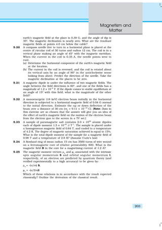 Magnetism and
Matter
203
earth’s magnetic field at the place is 0.39 G, and the angle of dip is
35º. The magnetic declination is nearly zero. What are the resultant
magnetic fields at points 4.0 cm below the cable?
5.20 A compass needle free to turn in a horizontal plane is placed at the
centre of circular coil of 30 turns and radius 12 cm. The coil is in a
vertical plane making an angle of 45º with the magnetic meridian.
When the current in the coil is 0.35 A, the needle points west to
east.
(a) Determine the horizontal component of the earth’s magnetic field
at the location.
(b) The current in the coil is reversed, and the coil is rotated about
its vertical axis by an angle of 90º in the anticlockwise sense
looking from above. Predict the direction of the needle. Take the
magnetic declination at the places to be zero.
5.21 A magnetic dipole is under the influence of two magnetic fields. The
angle between the field directions is 60º, and one of the fields has a
magnitude of 1.2 × 10–2
T. If the dipole comes to stable equilibrium at
an angle of 15º with this field, what is the magnitude of the other
field?
5.22 A monoenergetic (18 keV) electron beam initially in the horizontal
direction is subjected to a horizontal magnetic field of 0.04 G normal
to the initial direction. Estimate the up or down deflection of the
beam over a distance of 30 cm (me
= 9.11 × 10–19
C). [Note: Data in
this exercise are so chosen that the answer will give you an idea of
the effect of earth’s magnetic field on the motion of the electron beam
from the electron gun to the screen in a TV set.]
5.23 A sample of paramagnetic salt contains 2.0 × 1024
atomic dipoles
each of dipole moment 1.5 × 10–23
J T–1
. The sample is placed under
a homogeneous magnetic field of 0.64 T, and cooled to a temperature
of 4.2 K. The degree of magnetic saturation achieved is equal to 15%.
What is the total dipole moment of the sample for a magnetic field of
0.98 T and a temperature of 2.8 K? (Assume Curie’s law)
5.24 A Rowland ring of mean radius 15 cm has 3500 turns of wire wound
on a ferromagnetic core of relative permeability 800. What is the
magnetic field B in the core for a magnetising current of 1.2 A?
5.25 The magnetic moment vectors µs
and µµl
associated with the intrinsic
spin angular momentum S and orbital angular momentum l,
respectively, of an electron are predicted by quantum theory (and
verified experimentally to a high accuracy) to be given by:
µs
= –(e/m) S,
µµl
= –(e/2m)l
Which of these relations is in accordance with the result expected
classically? Outline the derivation of the classical result.
 