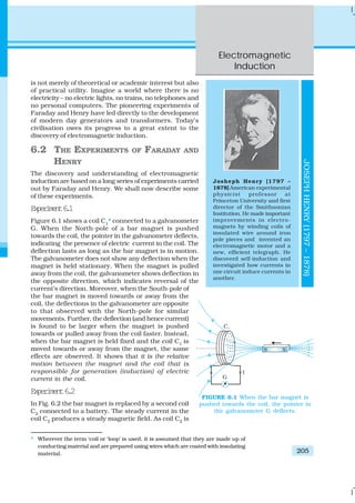 Electromagnetic
Induction
205
is not merely of theoretical or academic interest but also
of practical utility. Imagine a world where there is no
electricity – no electric lights, no trains, no telephones and
no personal computers. The pioneering experiments of
Faraday and Henry have led directly to the development
of modern day generators and transformers. Today’s
civilisation owes its progress to a great extent to the
discovery of electromagnetic induction.
6.2 THE EXPERIMENTS OF FARADAY AND
HENRY
The discovery and understanding of electromagnetic
induction are based on a long series of experiments carried
out by Faraday and Henry. We shall now describe some
of these experiments.
Experiment6.1
Figure 6.1 shows a coil C1
* connected to a galvanometer
G. When the North-pole of a bar magnet is pushed
towards the coil, the pointer in the galvanometer deflects,
indicating the presence of electric current in the coil. The
deflection lasts as long as the bar magnet is in motion.
The galvanometer does not show any deflection when the
magnet is held stationary. When the magnet is pulled
away from the coil, the galvanometer shows deflection in
the opposite direction, which indicates reversal of the
current’s direction. Moreover, when the South-pole of
the bar magnet is moved towards or away from the
coil, the deflections in the galvanometer are opposite
to that observed with the North-pole for similar
movements. Further, the deflection (and hence current)
is found to be larger when the magnet is pushed
towards or pulled away from the coil faster. Instead,
when the bar magnet is held fixed and the coil C1
is
moved towards or away from the magnet, the same
effects are observed. It shows that it is the relative
motion between the magnet and the coil that is
responsible for generation (induction) of electric
current in the coil.
Experiment6.2
In Fig. 6.2 the bar magnet is replaced by a second coil
C2
connected to a battery. The steady current in the
coil C2
produces a steady magnetic field. As coil C2
is
* Wherever the term ‘coil or ‘loop’ is used, it is assumed that they are made up of
conducting material and are prepared using wires which are coated with insulating
material.
FIGURE 6.1 When the bar magnet is
pushed towards the coil, the pointer in
the galvanometer G deflects.
Josheph Henry [1797 –
1878] American experimental
physicist professor at
Princeton University and first
director of the Smithsonian
Institution. He made important
improvements in electro-
magnets by winding coils of
insulated wire around iron
pole pieces and invented an
electromagnetic motor and a
new, efficient telegraph. He
discoverd self-induction and
investigated how currents in
one circuit induce currents in
another.
JOSEPHHENRY(1797–1878)
 