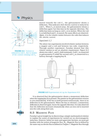 Physics
206
moved towards the coil C1
, the galvanometer shows a
deflection. This indicates that electric current is induced in
coil C1
. When C2
is moved away, the galvanometer shows a
deflection again, but this time in the opposite direction. The
deflection lasts as long as coil C2
is in motion. When the coil
C2
is held fixed and C1
is moved, the same effects are observed.
Again, it is the relative motion between the coils that induces
the electric current.
Experiment6.3
The above two experiments involved relative motion between
a magnet and a coil and between two coils, respectively.
Through another experiment, Faraday showed that this
relative motion is not an absolute requirement. Figure 6.3
shows two coils C1
and C2
held stationary. Coil C1
is connected
to galvanometer G while the second coil C2
is connected to a
battery through a tapping key K.
FIGURE 6.2 Current is
induced in coil C1
due to motion
of the current carrying coil C2
.
FIGURE 6.3 Experimental set-up for Experiment 6.3.
It is observed that the galvanometer shows a momentary deflection
when the tapping key K is pressed. The pointer in the galvanometer returns
to zero immediately. If the key is held pressed continuously, there is no
deflection in the galvanometer. When the key is released, a momentory
deflection is observed again, but in the opposite direction. It is also observed
that the deflection increases dramatically when an iron rod is inserted
into the coils along their axis.
6.3 MAGNETIC FLUX
Faraday’s great insight lay in discovering a simple mathematical relation
to explain the series of experiments he carried out on electromagnetic
induction. However, before we state and appreciate his laws, we must get
familiar with the notion of magnetic flux, Φ B
. Magnetic flux is defined in
the same way as electric flux is defined in Chapter 1. Magnetic flux through
InteractiveanimationonFaraday’sexperimentsandLenz’slaw:
http://micro.magnet.fsu.edu/electromagnet/java/faraday/index.html
 