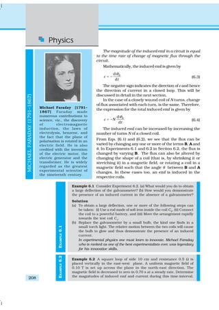 Physics
208
EXAMPLE6.1
The magnitude of the induced emf in a circuit is equal
to the time rate of change of magnetic flux through the
circuit.
Mathematically, the induced emf is given by
d
–
d
B
t
Φ
ε = (6.3)
The negative sign indicates the direction of ε and hence
the direction of current in a closed loop. This will be
discussed in detail in the next section.
In the case of a closely wound coil of N turns, change
of flux associated with each turn, is the same. Therefore,
the expression for the total induced emf is given by
d
–
d
B
N
t
Φ
ε = (6.4)
The induced emf can be increased by increasing the
number of turns N of a closed coil.
From Eqs. (6.1) and (6.2), we see that the flux can be
varied by changing any one or more of the terms B, A and
θ. In Experiments 6.1 and 6.2 in Section 6.2, the flux is
changed by varying B. The flux can also be altered by
changing the shape of a coil (that is, by shrinking it or
stretching it) in a magnetic field, or rotating a coil in a
magnetic field such that the angle θ between B and A
changes. In these cases too, an emf is induced in the
respective coils.
Example 6.1 Consider Experiment 6.2. (a) What would you do to obtain
a large deflection of the galvanometer? (b) How would you demonstrate
the presence of an induced current in the absence of a galvanometer?
Solution
(a) To obtain a large deflection, one or more of the following steps can
be taken: (i) Use a rod made of soft iron inside the coil C2
, (ii) Connect
the coil to a powerful battery, and (iii) Move the arrangement rapidly
towards the test coil C1
.
(b) Replace the galvanometer by a small bulb, the kind one finds in a
small torch light. The relative motion between the two coils will cause
the bulb to glow and thus demonstrate the presence of an induced
current.
In experimental physics one must learn to innovate. Michael Faraday
who is ranked as one of the best experimentalists ever, was legendary
for his innovative skills.
Example 6.2 A square loop of side 10 cm and resistance 0.5 Ω is
placed vertically in the east-west plane. A uniform magnetic field of
0.10 T is set up across the plane in the north-east direction. The
magnetic field is decreased to zero in 0.70 s at a steady rate. Determine
the magnitudes of induced emf and current during this time-interval.
Michael Faraday [1791–
1867] Faraday made
numerous contributions to
science, viz., the discovery
of electromagnetic
induction, the laws of
electrolysis, benzene, and
the fact that the plane of
polarisation is rotated in an
electric field. He is also
credited with the invention
of the electric motor, the
electric generator and the
transformer. He is widely
regarded as the greatest
experimental scientist of
the nineteenth century.
MICHAELFARADAY(1791–1867)
EXAMPLE6.2
 