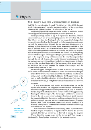 Physics
210
6.5 LENZ’S LAW AND CONSERVATION OF ENERGY
In 1834, German physicist Heinrich Friedrich Lenz (1804-1865) deduced
a rule, known as Lenz’s law which gives the polarity of the induced emf
in a clear and concise fashion. The statement of the law is:
The polarity of induced emf is such that it tends to produce a current
which opposes the change in magnetic flux that produced it.
The negative sign shown in Eq. (6.3) represents this effect. We can
understand Lenz’s law by examining Experiment 6.1 in Section 6.2.1. In
Fig. 6.1, we see that the North-pole of a bar magnet is being pushed
towards the closed coil. As the North-pole of the bar magnet moves towards
the coil, the magnetic flux through the coil increases. Hence current is
induced in the coil in such a direction that it opposes the increase in flux.
This is possible only if the current in the coil is in a counter-clockwise
direction with respect to an observer situated on the side of the magnet.
Note that magnetic moment associated with this current has North polarity
towards the North-pole of the approaching magnet. Similarly, if the North-
pole of the magnet is being withdrawn from the coil, the magnetic flux
through the coil will decrease. To counter this decrease in magnetic flux,
the induced current in the coil flows in clockwise direction and its South-
pole faces the receding North-pole of the bar magnet. This would result in
an attractive force which opposes the motion of the magnet and the
corresponding decrease in flux.
What will happen if an open circuit is used in place of the closed loop
in the above example? In this case too, an emf is induced across the open
ends of the circuit. The direction of the induced emf can be found
using Lenz’s law. Consider Figs. 6.6 (a) and (b). They provide an easier
way to understand the direction of induced currents. Note that the
direction shown by and indicate the directions of the induced
currents.
A little reflection on this matter should convince us on the
correctness of Lenz’s law. Suppose that the induced current was in
the direction opposite to the one depicted in Fig. 6.6(a). In that case,
the South-pole due to the induced current will face the approaching
North-pole of the magnet. The bar magnet will then be attracted
towards the coil at an ever increasing acceleration. A gentle push on
the magnet will initiate the process and its velocity and kinetic energy
will continuously increase without expending any energy. If this can
happen, one could construct a perpetual-motion machine by a
suitable arrangement. This violates the law of conservation of energy
and hence can not happen.
Now consider the correct case shown in Fig. 6.6(a). In this situation,
the bar magnet experiences a repulsive force due to the induced
current. Therefore, a person has to do work in moving the magnet.
Where does the energy spent by the person go? This energy is
dissipated by Joule heating produced by the induced current.
FIGURE 6.6
Illustration of
Lenz’s law.
 