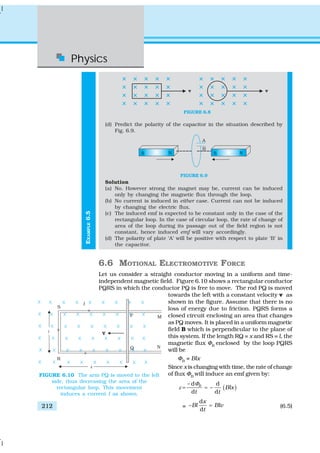 Physics
212
EXAMPLE6.5
FIGURE 6.8
(d) Predict the polarity of the capacitor in the situation described by
Fig. 6.9.
FIGURE 6.9
Solution
(a) No. However strong the magnet may be, current can be induced
only by changing the magnetic flux through the loop.
(b) No current is induced in either case. Current can not be induced
by changing the electric flux.
(c) The induced emf is expected to be constant only in the case of the
rectangular loop. In the case of circular loop, the rate of change of
area of the loop during its passage out of the field region is not
constant, hence induced emf will vary accordingly.
(d) The polarity of plate ‘A’ will be positive with respect to plate ‘B’ in
the capacitor.
6.6 MOTIONAL ELECTROMOTIVE FORCE
Let us consider a straight conductor moving in a uniform and time-
independent magnetic field. Figure 6.10 shows a rectangular conductor
PQRS in which the conductor PQ is free to move. The rod PQ is moved
towards the left with a constant velocity v as
shown in the figure. Assume that there is no
loss of energy due to friction. PQRS forms a
closed circuit enclosing an area that changes
as PQ moves. It is placed in a uniform magnetic
field B which is perpendicular to the plane of
this system. If the length RQ = x and RS = l, the
magnetic flux ΦB
enclosed by the loop PQRS
will be
ΦB
= Blx
Since x is changing with time, the rate of change
of flux ΦB
will induce an emf given by:
( )
– d d
–
d d
B
Blx
t t
Φ
ε = =
=
d
–
d
x
Bl Blv
t
= (6.5)
FIGURE 6.10 The arm PQ is moved to the left
side, thus decreasing the area of the
rectangular loop. This movement
induces a current I as shown.
 
