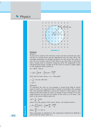 Physics
214
EXAMPLE6.6
FIGURE 6.11
Solution
Method I
As the rod is rotated, free electrons in the rod move towards the outer
end due to Lorentz force and get distributed over the ring. Thus, the
resulting separation of charges produces an emf across the ends of
the rod. At a certain value of emf, there is no more flow of electrons
and a steady state is reached. Using Eq. (6.5), the magnitude of the
emf generated across a length dr of the rod as it moves at right angles
to the magnetic field is given by
d dBv rε = . Hence,
0
d d
R
Bv rε ε= =∫ ∫
2
0
d
2
R
B R
B r r
ω
ω= =∫
Note that we have used v = ω r. This gives
ε
21
1.0 2 50 (1 )
2
= × × π × ×
= 157 V
Method II
To calculate the emf, we can imagine a closed loop OPQ in which
point O and P are connected with a resistor R and OQ is the rotating
rod. The potential difference across the resistor is then equal to the
induced emf and equals B × (rate of change of area of loop). If θ is the
angle between the rod and the radius of the circle at P at time t, the
area of the sector OPQ is given by
2 21
2 2
R R
θ
θπ × =
π
where R is the radius of the circle. Hence, the induced emf is
ε =
2d 1
d 2
B R
t
θ
⎡ ⎤
× ⎢ ⎥⎣ ⎦
=
2
21 d
2 d 2
B R
BR
t
θ ω
=
[Note:
d
2
dt
θ
ω ν= = π ]
This expression is identical to the expression obtained by Method I
and we get the same value of ε.
 