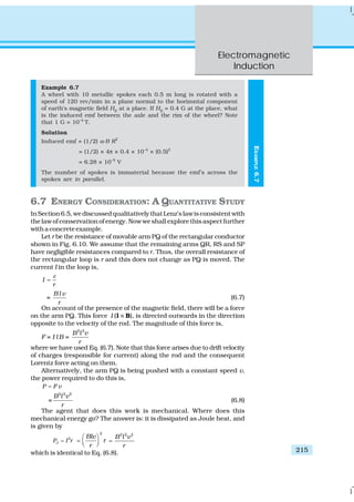 Electromagnetic
Induction
215
EXAMPLE6.7
Example 6.7
A wheel with 10 metallic spokes each 0.5 m long is rotated with a
speed of 120 rev/min in a plane normal to the horizontal component
of earth’s magnetic field HE
at a place. If HE
= 0.4 G at the place, what
is the induced emf between the axle and the rim of the wheel? Note
that 1 G = 10–4
T.
Solution
Induced emf = (1/2) ω B R2
= (1/2) × 4π × 0.4 × 10–4
× (0.5)2
= 6.28 × 10–5
V
The number of spokes is immaterial because the emf’s across the
spokes are in parallel.
6.7 ENERGY CONSIDERATION: A QUANTITATIVE STUDY
InSection6.5,wediscussedqualitativelythatLenz’slawisconsistentwith
the law of conservation of energy. Now we shall explore this aspect further
with a concrete example.
Let r be the resistance of movable arm PQ of the rectangular conductor
shown in Fig. 6.10. We assume that the remaining arms QR, RS and SP
have negligible resistances compared to r. Thus, the overall resistance of
the rectangular loop is r and this does not change as PQ is moved. The
current I in the loop is,
I
r
ε
=
=
B l v
r
(6.7)
On account of the presence of the magnetic field, there will be a force
on the arm PQ. This force I (l ×× B), is directed outwards in the direction
opposite to the velocity of the rod. The magnitude of this force is,
F = I l B =
2 2
B l v
r
where we have used Eq. (6.7). Note that this force arises due to drift velocity
of charges (responsible for current) along the rod and the consequent
Lorentz force acting on them.
Alternatively, the arm PQ is being pushed with a constant speed v,
the power required to do this is,
P F v=
=
2 2 2
B l v
r
(6.8)
The agent that does this work is mechanical. Where does this
mechanical energy go? The answer is: it is dissipated as Joule heat, and
is given by
2
JP I r=
2
Blv
r
r
⎛ ⎞
= ⎜ ⎟⎝ ⎠
2 2 2
B l v
r
=
which is identical to Eq. (6.8).
 