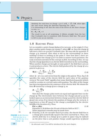 18
Physics
EXAMPLE1.7
Similarly the total force on charge –q at C is F3
= 3 F ˆn , where ˆn is
the unit vector along the direction bisecting the ∠BCA.
It is interesting to see that the sum of the forces on the three charges
is zero, i.e.,
F1
+ F2
+ F3
= 0
The result is not at all surprising. It follows straight from the fact
that Coulomb’s law is consistent with Newton’s third law. The proof
is left to you as an exercise.
1.8 ELECTRIC FIELD
Let us consider a point charge Q placed in vacuum, at the origin O. If we
place another point charge q at a point P, where OP = r, then the charge Q
will exert a force on q as per Coulomb’s law. We may ask the question: If
charge q is removed, then what is left in the surrounding? Is there
nothing? If there is nothing at the point P, then how does a force act
when we place the charge q at P. In order to answer such questions, the
early scientists introduced the concept of field. According to this, we say
that the charge Q produces an electric field everywhere in the surrounding.
When another charge q is brought at some point P, the field there acts on
it and produces a force. The electric field produced by the charge Q at a
point r is given as
( ) 2 2
0 0
1 1
ˆ ˆ
4 4
Q Q
r rε ε
= =
π π
E r r r (1.6)
where ˆ =r r/r, is a unit vector from the origin to the point r. Thus, Eq.(1.6)
specifies the value of the electric field for each value of the position
vector r. The word “field” signifies how some distributed quantity (which
could be a scalar or a vector) varies with position. The effect of the charge
has been incorporated in the existence of the electric field. We obtain the
force F exerted by a charge Q on a charge q, as
2
0
1
ˆ
4
Qq
rε
=
π
F r (1.7)
Note that the charge q also exerts an equal and opposite force on the
charge Q. The electrostatic force between the charges Q and q can be
looked upon as an interaction between charge q and the electric field of
Q and vice versa. If we denote the position of charge q by the vector r, it
experiences a force F equal to the charge q multiplied by the electric
field E at the location of q. Thus,
F(r) = q E(r) (1.8)
Equation (1.8) defines the SI unit of electric field as N/C*.
Some important remarks may be made here:
(i) From Eq. (1.8), we can infer that if q is unity, the electric field due to
a charge Q is numerically equal to the force exerted by it. Thus, the
electric field due to a charge Q at a point in space may be defined
as the force that a unit positive charge would experience if placed
* An alternate unit V/m will be introduced in the next chapter.
FIGURE 1.11 Electric
field (a) due to a
charge Q, (b) due to a
charge –Q.
 