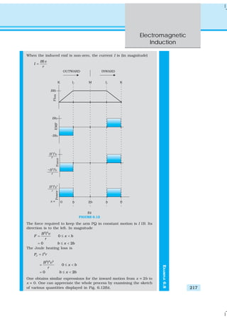 Electromagnetic
Induction
217
EXAMPLE6.8
When the induced emf is non-zero, the current I is (in magnitude)
Bl v
I
r
=
(b)
FIGURE 6.12
The force required to keep the arm PQ in constant motion is I lB. Its
direction is to the left. In magnitude
2 2
0
0 2
B l v
F x b
r
b x b
= ≤ <
= ≤ <
The Joule heating loss is
2
JP I r=
2 2 2
0
0 2
B l v
x b
r
b x b
= ≤ <
= ≤ <
One obtains similar expressions for the inward motion from x = 2b to
x = 0. One can appreciate the whole process by examining the sketch
of various quantities displayed in Fig. 6.12(b).
 