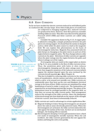 Physics
218
6.8 EDDY CURRENTS
So far we have studied the electric currents induced in well defined paths
in conductors like circular loops. Even when bulk pieces of conductors
are subjected to changing magnetic flux, induced currents
are produced in them. However, their flow patterns resemble
swirling eddies in water. This effect was discovered by physicist
Foucault (1819-1868) and these currents are called eddy
currents.
Consider the apparatus shown in Fig. 6.13. A copper plate
is allowed to swing like a simple pendulum between the pole
pieces of a strong magnet. It is found that the motion is damped
and in a little while the plate comes to a halt in the magnetic
field. We can explain this phenomenon on the basis of
electromagnetic induction. Magnetic flux associated with the
plate keeps on changing as the plate moves in and out of the
region between magnetic poles. The flux change induces eddy
currents in the plate. Directions of eddy currents are opposite
when the plate swings into the region between the poles and
when it swings out of the region.
If rectangular slots are made in the copper plate as shown
in Fig. 6.14, area available to the flow of eddy currents is less.
Thus, the pendulum plate with holes or slots reduces
electromagnetic damping and the plate swings more freely.
Note that magnetic moments of the induced currents (which
oppose the motion) depend upon the area enclosed by the
currents (recall equation m = IA in Chapter 4).
This fact is helpful in reducing eddy currents in the metallic
cores of transformers, electric motors and other such devices in
which a coil is to be wound over metallic core. Eddy currents are
undesirable since they heat up the core and dissipate electrical
energy in the form of heat. Eddy currents are minimised by using
laminations of metal to make a metal core. The laminations are
separated by an insulating material like lacquer. The plane of the
laminations must be arranged parallel to the magnetic field, so
that they cut across the eddy current paths. This arrangement
reduces the strength of the eddy currents. Since the dissipation
of electrical energy into heat depends on the square of the strength
of electric current, heat loss is substantially reduced.
Eddy currents are used to advantage in certain applications like:
(i) Magnetic braking in trains: Strong electromagnets are situated
above the rails in some electrically powered trains. When the
electromagnets are activated, the eddy currents induced in the
rails oppose the motion of the train. As there are no mechanical
linkages, the braking effect is smooth.
(ii) Electromagnetic damping: Certain galvanometers have a fixed
core made of nonmagnetic metallic material. When the coil
oscillates, the eddy currents generated in the core oppose the
motion and bring the coil to rest quickly.
FIGURE 6.13 Eddy currents are
generated in the copper plate,
while entering
and leaving the region of
magnetic field.
FIGURE 6.14 Cutting slots
in the copper plate reduces
the effect of eddy currents.
 