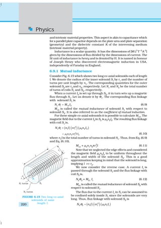 Physics
220
and intrinsic material properties. This aspect is akin to capacitance which
for a parallel plate capacitor depends on the plate area and plate separation
(geometry) and the dielectric constant K of the intervening medium
(intrinsic material property).
Inductance is a scalar quantity. It has the dimensions of [M L2
T–2
A–2
]
given by the dimensions of flux divided by the dimensions of current. The
SI unit of inductance is henry and is denoted by H. It is named in honour
of Joseph Henry who discovered electromagnetic induction in USA,
independently of Faraday in England.
6.9.1 Mutual inductance
Consider Fig. 6.15 which shows two long co-axial solenoids each of length
l. We denote the radius of the inner solenoid S1
by r1
and the number of
turns per unit length by n1
. The corresponding quantities for the outer
solenoid S2
are r2
and n2
, respectively. Let N1
and N2
be the total number
of turns of coils S1
and S2
, respectively.
When a current I2
is set up through S2
, it in turn sets up a magnetic
flux through S1
. Let us denote it by Φ1
. The corresponding flux linkage
with solenoid S1
is
N1 1 12 2M IΦ = (6.9)
M12
is called the mutual inductance of solenoid S1
with respect to
solenoid S2
. It is also referred to as the coefficient of mutual induction.
For these simple co-axial solenoids it is possible to calculate M12
. The
magnetic field due to the current I2
in S2
is μ0
n2
I2
. The resulting flux linkage
with coil S1
is,
( ) ( ) ( )2
1 1 1 1 0 2 2N n l r n IΦ μ= π
2
0 1 2 1 2n n r l Iμ= π (6.10)
where n1
l is the total number of turns in solenoid S1
. Thus, from Eq. (6.9)
and Eq. (6.10),
M12
= μ0
n1
n2
πr 2
1
l (6.11)
Note that we neglected the edge effects and considered
the magnetic field μ0
n2
I2
to be uniform throughout the
length and width of the solenoid S2
. This is a good
approximation keeping in mind that the solenoid is long,
implying l >> r2
.
We now consider the reverse case. A current I1
is
passed through the solenoid S1
and the flux linkage with
coil S2
is,
N2
Φ2
= M21
I1
(6.12)
M21
is called the mutual inductance of solenoid S2
with
respect to solenoid S1
.
The flux due to the current I1
in S1
can be assumed to
be confined solely inside S1
since the solenoids are very
long. Thus, flux linkage with solenoid S2
is
( ) ( ) ( )2
2 2 2 1 0 1 1N n l r n IΦ μ= π
FIGURE 6.15 Two long co-axial
solenoids of same
length l.
 