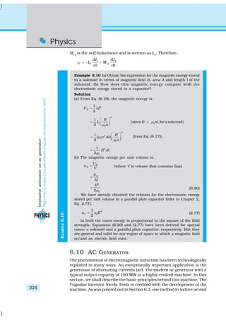 Physics
224
EXAMPLE6.10
M11
is the self-inductance and is written as L1
. Therefore,
1 2
1 1 12
d d
d d
I I
L M
t t
ε = − −
Example 6.10 (a) Obtain the expression for the magnetic energy stored
in a solenoid in terms of magnetic field B, area A and length l of the
solenoid. (b) How does this magnetic energy compare with the
electrostatic energy stored in a capacitor?
Solution
(a) From Eq. (6.19), the magnetic energy is
21
2
BU LI=
( )
2
1
since ,for a solenoid
2
0
0
B
L B nI
n
μ
μ
⎛ ⎞
= =⎜ ⎟⎝ ⎠
2
2
0
0
1
( )
2
B
n Al
n
μ
μ
⎛ ⎞
= ⎜ ⎟⎝ ⎠
[from Eq. (6.17)]
2
0
1
2
B Al
μ
=
(b) The magnetic energy per unit volume is,
B
B
U
u
V
= (where V is volume that contains flux)
BU
Al
=
2
02
B
μ
= (6.20)
We have already obtained the relation for the electrostatic energy
stored per unit volume in a parallel plate capacitor (refer to Chapter 2,
Eq. 2.77),
2
0
1
2
u EΕ ε= (2.77)
In both the cases energy is proportional to the square of the field
strength. Equations (6.20) and (2.77) have been derived for special
cases: a solenoid and a parallel plate capacitor, respectively. But they
are general and valid for any region of space in which a magnetic field
or/and an electric field exist.
6.10 AC GENERATOR
The phenomenon of electromagnetic induction has been technologically
exploited in many ways. An exceptionally important application is the
generation of alternating currents (ac). The modern ac generator with a
typical output capacity of 100 MW is a highly evolved machine. In this
section, we shall describe the basic principles behind this machine. The
Yugoslav inventor Nicola Tesla is credited with the development of the
machine. As was pointed out in Section 6.3, one method to induce an emf
Interactiveanimationonacgenerator:
http://micro.magnet.fsu.edu/electromagnet~java/generator/ac.html
 