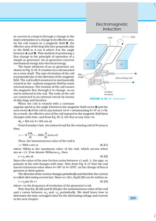 Electromagnetic
Induction
225
or current in a loop is through a change in the
loop’s orientation or a change in its effective area.
As the coil rotates in a magnetic field B, the
effective area of the loop (the face perpendicular
to the field) is A cos θ, where θ is the angle
between A and B. This method of producing a
flux change is the principle of operation of a
simple ac generator. An ac generator converts
mechanical energy into electrical energy.
The basic elements of an ac generator are
shown in Fig. 6.16. It consists of a coil mounted
on a rotor shaft. The axis of rotation of the coil
is perpendicular to the direction of the magnetic
field. The coil (called armature) is mechanically
rotated in the uniform magnetic field by some
external means. The rotation of the coil causes
the magnetic flux through it to change, so an
emf is induced in the coil. The ends of the coil
are connected to an external circuit by means
of slip rings and brushes.
When the coil is rotated with a constant
angular speed ω, the angle θ between the magnetic field vector B and the
area vector A of the coil at any instant t is θ = ωt (assuming θ = 0º at t = 0).
As a result, the effective area of the coil exposed to the magnetic field lines
changes with time, and from Eq. (6.1), the flux at any time t is
ΦB
= BA cos θ = BA cos ωt
From Faraday’s law, the induced emf for the rotating coil of N turns is
then,
d d
– – (cos )
dt d
B
N NBA t
t
Φ
ε ω= =
Thus, the instantaneous value of the emf is
ε ω ω= NBA sin t (6.21)
where NBAω is the maximum value of the emf, which occurs when
sin ωt = ±1. If we denote NBAω as ε0
, then
ε = ε0
sin ωt (6.22)
Since the value of the sine fuction varies between +1 and –1, the sign, or
polarity of the emf changes with time. Note from Fig. 6.17 that the emf
has its extremum value when θ = 90º or θ = 270º, as the change of flux is
greatest at these points.
The direction of the current changes periodically and therefore the current
is called alternating current (ac). Since ω = 2πν, Eq (6.22) can be written as
ε = ε0
sin 2π ν t (6.23)
where ν is the frequency of revolution of the generator’s coil.
Note that Eq. (6.22) and (6.23) give the instantaneous value of the emf
and ε varies between +ε0
and –ε0
periodically. We shall learn how to
determine the time-averaged value for the alternating voltage and current
in the next chapter.
FIGURE 6.16 AC Generator
 