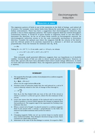 Electromagnetic
Induction
227
SUMMARY
1. The magnetic flux through a surface of area A placed in a uniform magnetic
field B is defined as,
ΦB
= B Ai = BA cos θ
where θ is the angle between B and A.
2. Faraday’s laws of induction imply that the emf induced in a coil of N
turns is directly related to the rate of change of flux through it,
Bd
d
N
t
Φ
ε = −
Here ΦΒ
is the flux linked with one turn of the coil. If the circuit is
closed, a current I = ε/R is set up in it, where R is the resistance of the
circuit.
3. Lenz’s law states that the polarity of the induced emf is such that it
tends to produce a current which opposes the change in magnetic flux
that produces it. The negative sign in the expression for Faraday’s law
indicates this fact.
4. When a metal rod of length l is placed normal to a uniform magnetic
field B and moved with a velocity v perpendicular to the field, the
induced emf (called motional emf) across its ends is
ε = Blv
5. Changing magnetic fields can set up current loops in nearby metal
(any conductor) bodies. They dissipate electrical energy as heat. Such
currents are called eddy currents.
6. Inductance is the ratio of the flux-linkage to current. It is equal to NΦ/I.
MIGRATION OF BIRDS
The migratory pattern of birds is one of the mysteries in the field of biology, and indeed all
of science. For example, every winter birds from Siberia fly unerringly to water spots in the
Indian subcontinent. There has been a suggestion that electromagnetic induction may
provide a clue to these migratory patterns. The earth’s magnetic field has existed throughout
evolutionary history. It would be of great benefit to migratory birds to use this field to
determine the direction. As far as we know birds contain no ferromagnetic material. So
electromagnetic induction seems to be the only reasonable mechanism to determine
direction. Consider the optimal case where the magnetic field B, the velocity of the bird v,
and two relevant points of its anatomy separated by a distance l, all three are mutually
perpendicular. From the formula for motional emf, Eq. (6.5),
ε = Blv
Taking B = 4 × 10–5
T, l = 2 cm wide, and v = 10 m/s, we obtain
ε = 4 × 10–5
× 2 × 10–2
× 10 V = 8 × 10–6
V
= 8 μV
This extremely small potential difference suggests that our hypothesis is of doubtful
validity. Certain kinds of fish are able to detect small potential differences. However, in
these fish, special cells have been identified which detect small voltage differences. In birds
no such cells have been identified. Thus, the migration patterns of birds continues to remain
a mystery.
 