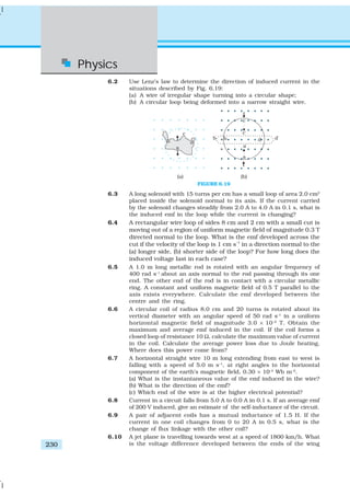 Physics
230
6.2 Use Lenz’s law to determine the direction of induced current in the
situations described by Fig. 6.19:
(a) A wire of irregular shape turning into a circular shape;
(b) A circular loop being deformed into a narrow straight wire.
FIGURE 6.19
6.3 A long solenoid with 15 turns per cm has a small loop of area 2.0 cm2
placed inside the solenoid normal to its axis. If the current carried
by the solenoid changes steadily from 2.0 A to 4.0 A in 0.1 s, what is
the induced emf in the loop while the current is changing?
6.4 A rectangular wire loop of sides 8 cm and 2 cm with a small cut is
moving out of a region of uniform magnetic field of magnitude 0.3 T
directed normal to the loop. What is the emf developed across the
cut if the velocity of the loop is 1 cm s–1
in a direction normal to the
(a) longer side, (b) shorter side of the loop? For how long does the
induced voltage last in each case?
6.5 A 1.0 m long metallic rod is rotated with an angular frequency of
400 rad s–1
about an axis normal to the rod passing through its one
end. The other end of the rod is in contact with a circular metallic
ring. A constant and uniform magnetic field of 0.5 T parallel to the
axis exists everywhere. Calculate the emf developed between the
centre and the ring.
6.6 A circular coil of radius 8.0 cm and 20 turns is rotated about its
vertical diameter with an angular speed of 50 rad s–1
in a uniform
horizontal magnetic field of magnitude 3.0 × 10–2
T. Obtain the
maximum and average emf induced in the coil. If the coil forms a
closed loop of resistance 10 Ω, calculate the maximum value of current
in the coil. Calculate the average power loss due to Joule heating.
Where does this power come from?
6.7 A horizontal straight wire 10 m long extending from east to west is
falling with a speed of 5.0 m s–1
, at right angles to the horizontal
component of the earth’s magnetic field, 0.30 × 10–4
Wb m–2
.
(a) What is the instantaneous value of the emf induced in the wire?
(b) What is the direction of the emf?
(c) Which end of the wire is at the higher electrical potential?
6.8 Current in a circuit falls from 5.0 A to 0.0 A in 0.1 s. If an average emf
of 200 V induced, give an estimate of the self-inductance of the circuit.
6.9 A pair of adjacent coils has a mutual inductance of 1.5 H. If the
current in one coil changes from 0 to 20 A in 0.5 s, what is the
change of flux linkage with the other coil?
6.10 A jet plane is travelling towards west at a speed of 1800 km/h. What
is the voltage difference developed between the ends of the wing
 