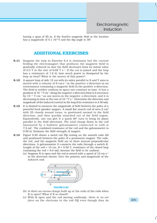Electromagnetic
Induction
231
having a span of 25 m, if the Earth’s magnetic field at the location
has a magnitude of 5 × 10–4
T and the dip angle is 30°.
ADDITIONAL EXERCISES
6.11 Suppose the loop in Exercise 6.4 is stationary but the current
feeding the electromagnet that produces the magnetic field is
gradually reduced so that the field decreases from its initial value
of 0.3 T at the rate of 0.02 T s–1
. If the cut is joined and the loop
has a resistance of 1.6 Ω, how much power is dissipated by the
loop as heat? What is the source of this power?
6.12 A square loop of side 12 cm with its sides parallel to X and Y axes is
moved with a velocity of 8 cm s–1
in the positive x-direction in an
environment containing a magnetic field in the positive z-direction.
The field is neither uniform in space nor constant in time. It has a
gradient of 10 – 3
T cm–1
along the negative x-direction (that is it increases
by 10 – 3
T cm –1
as one moves in the negative x-direction), and it is
decreasing in time at the rate of 10–3
T s–1
. Determine the direction and
magnitude of the induced current in the loop if its resistance is 4.50 mΩ.
6.13 It is desired to measure the magnitude of field between the poles of a
powerful loud speaker magnet. A small flat search coil of area 2 cm2
with 25 closely wound turns, is positioned normal to the field
direction, and then quickly snatched out of the field region.
Equivalently, one can give it a quick 90° turn to bring its plane
parallel to the field direction). The total charge flown in the coil
(measured by a ballistic galvanometer connected to coil) is
7.5 mC. The combined resistance of the coil and the galvanometer is
0.50 Ω. Estimate the field strength of magnet.
6.14 Figure 6.20 shows a metal rod PQ resting on the smooth rails AB
and positioned between the poles of a permanent magnet. The rails,
the rod, and the magnetic field are in three mutual perpendicular
directions. A galvanometer G connects the rails through a switch K.
Length of the rod = 15 cm, B = 0.50 T, resistance of the closed loop
containing the rod = 9.0 mΩ. Assume the field to be uniform.
(a) Suppose K is open and the rod is moved with a speed of 12 cm s–1
in the direction shown. Give the polarity and magnitude of the
induced emf.
FIGURE 6.20
(b) Is there an excess charge built up at the ends of the rods when
K is open? What if K is closed?
(c) With K open and the rod moving uniformly, there is no net
force on the electrons in the rod PQ even though they do
 