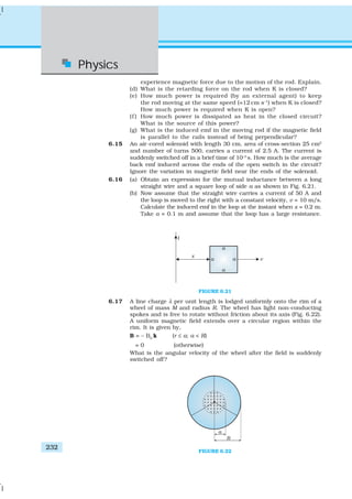 Physics
232
experience magnetic force due to the motion of the rod. Explain.
(d) What is the retarding force on the rod when K is closed?
(e) How much power is required (by an external agent) to keep
the rod moving at the same speed (=12 cm s–1
) when K is closed?
How much power is required when K is open?
(f ) How much power is dissipated as heat in the closed circuit?
What is the source of this power?
(g) What is the induced emf in the moving rod if the magnetic field
is parallel to the rails instead of being perpendicular?
6.15 An air-cored solenoid with length 30 cm, area of cross-section 25 cm2
and number of turns 500, carries a current of 2.5 A. The current is
suddenly switched off in a brief time of 10–3
s. How much is the average
back emf induced across the ends of the open switch in the circuit?
Ignore the variation in magnetic field near the ends of the solenoid.
6.16 (a) Obtain an expression for the mutual inductance between a long
straight wire and a square loop of side a as shown in Fig. 6.21.
(b) Now assume that the straight wire carries a current of 50 A and
the loop is moved to the right with a constant velocity, v = 10 m/s.
Calculate the induced emf in the loop at the instant when x = 0.2 m.
Take a = 0.1 m and assume that the loop has a large resistance.
FIGURE 6.21
6.17 A line charge λ per unit length is lodged uniformly onto the rim of a
wheel of mass M and radius R. The wheel has light non-conducting
spokes and is free to rotate without friction about its axis (Fig. 6.22).
A uniform magnetic field extends over a circular region within the
rim. It is given by,
B = – B0
k (r ≤ a; a < R)
= 0 (otherwise)
What is the angular velocity of the wheel after the field is suddenly
switched off?
FIGURE 6.22
 