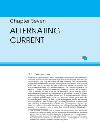 7.1 INTRODUCTION
We have so far considered direct current (dc) sources and circuits with dc
sources. These currents do not change direction with time. But voltages
and currents that vary with time are very common. The electric mains
supply in our homes and offices is a voltage that varies like a sine function
with time. Such a voltage is called alternating voltage (ac voltage) and
the current driven by it in a circuit is called the alternating current (ac
current)*. Today, most of the electrical devices we use require ac voltage.
This is mainly because most of the electrical energy sold by power
companies is transmitted and distributed as alternating current. The main
reason for preferring use of ac voltage over dc voltage is that ac voltages
can be easily and efficiently converted from one voltage to the other by
means of transformers. Further, electrical energy can also be transmitted
economically over long distances. AC circuits exhibit characteristics which
are exploited in many devices of daily use. For example, whenever we
tune our radio to a favourite station, we are taking advantage of a special
property of ac circuits – one of many that you will study in this chapter.
Chapter Seven
ALTERNATING
CURRENT
* The phrases ac voltage and ac current are contradictory and redundant,
respectively, since they mean, literally, alternating current voltage and alternating
current current. Still, the abbreviation ac to designate an electrical quantity
displaying simple harmonic time dependance has become so universally accepted
that we follow others in its use. Further, voltage – another phrase commonly
used means potential difference between two points.
 