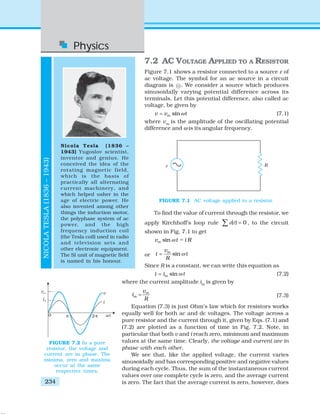 Physics
234
NICOLATESLA(1836–1943)
Nicola Tesla (1836 –
1943) Yugoslov scientist,
inventor and genius. He
conceived the idea of the
rotating magnetic field,
which is the basis of
practically all alternating
current machinery, and
which helped usher in the
age of electric power. He
also invented among other
things the induction motor,
the polyphase system of ac
power, and the high
frequency induction coil
(the Tesla coil) used in radio
and television sets and
other electronic equipment.
The SI unit of magnetic field
is named in his honour.
7.2 AC VOLTAGE APPLIED TO A RESISTOR
Figure 7.1 shows a resistor connected to a source ε of
ac voltage. The symbol for an ac source in a circuit
diagram is ~ . We consider a source which produces
sinusoidally varying potential difference across its
terminals. Let this potential difference, also called ac
voltage, be given by
sinmv v tω= (7.1)
where vm
is the amplitude of the oscillating potential
difference and ω is its angular frequency.
To find the value of current through the resistor, we
apply Kirchhoff’s loop rule ( ) 0ε =∑ t , to the circuit
shown in Fig. 7.1 to get
=sinmv t i Rω
or sinmv
i t
R
ω=
Since R is a constant, we can write this equation as
sinmi i tω= (7.2)
where the current amplitude im
is given by
m
m
v
i
R
= (7.3)
Equation (7.3) is just Ohm’s law which for resistors works
equally well for both ac and dc voltages. The voltage across a
pure resistor and the current through it, given by Eqs. (7.1) and
(7.2) are plotted as a function of time in Fig. 7.2. Note, in
particular that both v and i reach zero, minimum and maximum
values at the same time. Clearly, the voltage and current are in
phase with each other.
We see that, like the applied voltage, the current varies
sinusoidally and has corresponding positive and negative values
during each cycle. Thus, the sum of the instantaneous current
values over one complete cycle is zero, and the average current
is zero. The fact that the average current is zero, however, does
FIGURE 7.1 AC voltage applied to a resistor.
FIGURE 7.2 In a pure
resistor, the voltage and
current are in phase. The
minima, zero and maxima
occur at the same
respective times.
 