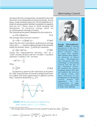 Alternating Current
235
GEORGEWESTINGHOUSE(1846–1914)
George Westinghouse
(1846 – 1914) A leading
proponent of the use of
alternating current over
direct current. Thus,
he came into conflict
with Thomas Alva Edison,
an advocate of direct
current. Westinghouse
was convinced that the
technology of alternating
current was the key to
the electrical future.
He founded the famous
Company named after him
and enlisted the services
of Nicola Tesla and
other inventors in the
development of alternating
current motors and
apparatus for the
transmission of high
tension current, pioneering
in large scale lighting.
not mean that the average power consumed is zero and
that there is no dissipation of electrical energy. As you
know, Joule heating is given by i2
R and depends on i2
(which is always positive whether i is positive or negative)
and not on i. Thus, there is Joule heating and
dissipation of electrical energy when an
ac current passes through a resistor.
The instantaneous power dissipated in the resistor is
2 2 2
sinmp i R i R tω= = (7.4)
The average value of p over a cycle is*
2 2 2
sinmp i R i R tω= < > = < > [7.5(a)]
where the bar over a letter(here, p) denotes its average
value and <......> denotes taking average of the quantity
inside the bracket. Since, i2
m
and R are constants,
2 2
sinmp i R tω= < > [7.5(b)]
Using the trigonometric identity, sin2
ωt =
1/2 (1– cos 2ωt), we have < sin2
ωt > = (1/2) (1– < cos 2ωt >)
and since < cos2ωt > = 0**, we have,
2 1
sin
2
tω< > =
Thus,
21
2
mp i R= [7.5(c)]
To express ac power in the same form as dc power
(P = I2
R), a special value of current is defined and used.
It is called, root mean square (rms) or effective current
(Fig. 7.3) and is denoted by Irms
or I.
* The average value of a function F (t) over a period T is given by d
0
1
( ) ( )
T
F t F t t
T
= ∫
** [ ]
0 0
sin 21 1 1
cos2 cos2 sin 2 0 0
2 2
TT
t
t t dt T
T T T
ω
ω ω ω
ω ω
⎡ ⎤
< > = = = − =∫ ⎢ ⎥⎣ ⎦
FIGURE 7.3 The rms current I is related to the
peak current im
by I = / 2mi = 0.707 im
.
 