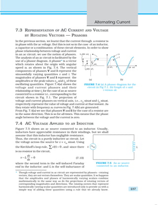 Alternating Current
237
7.3 REPRESENTATION OF AC CURRENT AND VOLTAGE
BY ROTATING VECTORS — PHASORS
In the previous section, we learnt that the current through a resistor is
in phase with the ac voltage. But this is not so in the case of an inductor,
a capacitor or a combination of these circuit elements. In order to show
phase relationship between voltage and current
in an ac circuit, we use the notion of phasors.
The analysis of an ac circuit is facilitated by the
use of a phasor diagram. A phasor* is a vector
which rotates about the origin with angular
speed ω, as shown in Fig. 7.4. The vertical
components of phasors V and I represent the
sinusoidally varying quantities v and i. The
magnitudes of phasors V and I represent the
amplitudes or the peak values vm
and im
of these
oscillating quantities. Figure 7.4(a) shows the
voltage and current phasors and their
relationship at time t1
for the case of an ac source
connected to a resistor i.e., corresponding to the
circuit shown in Fig. 7.1. The projection of
voltage and current phasors on vertical axis, i.e., vm
sinωt and im
sinωt,
respectively represent the value of voltage and current at that instant. As
they rotate with frequency ω, curves in Fig. 7.4(b) are generated.
From Fig. 7.4(a) we see that phasors V and I for the case of a resistor are
in the same direction. This is so for all times. This means that the phase
angle between the voltage and the current is zero.
7.4 AC VOLTAGE APPLIED TO AN INDUCTOR
Figure 7.5 shows an ac source connected to an inductor. Usually,
inductors have appreciable resistance in their windings, but we shall
assume that this inductor has negligible resistance.
Thus, the circuit is a purely inductive ac circuit. Let
the voltage across the source be v = vm
sinωt. Using
the Kirchhoff’s loop rule, ( ) 0tε =∑ , and since there
is no resistor in the circuit,
d
0
d
i
v L
t
− = (7.10)
where the second term is the self-induced Faraday
emf in the inductor; and L is the self-inductance of
FIGURE 7.4 (a) A phasor diagram for the
circuit in Fig 7.1. (b) Graph of v and
i versus ωt.
FIGURE 7.5 An ac source
connected to an inductor.
* Though voltage and current in ac circuit are represented by phasors – rotating
vectors, they are not vectors themselves. They are scalar quantities. It so happens
that the amplitudes and phases of harmonically varying scalars combine
mathematically in the same way as do the projections of rotating vectors of
corresponding magnitudes and directions. The rotating vectors that represent
harmonically varying scalar quantities are introduced only to provide us with a
simple way of adding these quantities using a rule that we already know.
 
