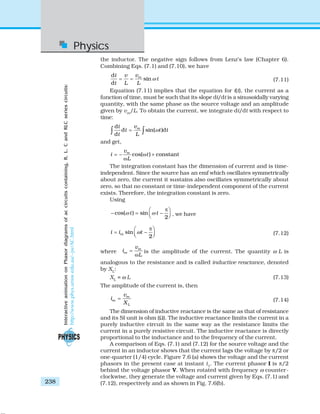 Physics
238
the inductor. The negative sign follows from Lenz’s law (Chapter 6).
Combining Eqs. (7.1) and (7.10), we have
d
sin
d
mvi v
t
t L L
ω= = (7.11)
Equation (7.11) implies that the equation for i(t), the current as a
function of time, must be such that its slope di/dt is a sinusoidally varying
quantity, with the same phase as the source voltage and an amplitude
given by vm
/L. To obtain the current, we integrate di/dt with respect to
time:
d
d sin( )d
d
mvi
t t t
t L
ω=∫ ∫
and get,
cos( ) constantmv
i t
L
= − ω +
ω
The integration constant has the dimension of current and is time-
independent. Since the source has an emf which oscillates symmetrically
about zero, the current it sustains also oscillates symmetrically about
zero, so that no constant or time-independent component of the current
exists. Therefore, the integration constant is zero.
Using
cos( ) sin
2
t tω ω
π⎛ ⎞
− = −⎜ ⎟⎝ ⎠ , we have
sin
2
mi i tω
π⎛ ⎞
= −⎜ ⎟⎝ ⎠ (7.12)
where
m
m
v
i
L
=
ω
is the amplitude of the current. The quantity ω L is
analogous to the resistance and is called inductive reactance, denoted
by XL
:
XL
= ω L (7.13)
The amplitude of the current is, then
m
m
L
v
i
X
= (7.14)
The dimension of inductive reactance is the same as that of resistance
and its SI unit is ohm (Ω). The inductive reactance limits the current in a
purely inductive circuit in the same way as the resistance limits the
current in a purely resistive circuit. The inductive reactance is directly
proportional to the inductance and to the frequency of the current.
A comparison of Eqs. (7.1) and (7.12) for the source voltage and the
current in an inductor shows that the current lags the voltage by π/2 or
one-quarter (1/4) cycle. Figure 7.6 (a) shows the voltage and the current
phasors in the present case at instant t1
. The current phasor I is π/2
behind the voltage phasor V. When rotated with frequency ω counter-
clockwise, they generate the voltage and current given by Eqs. (7.1) and
(7.12), respectively and as shown in Fig. 7.6(b).
InteractiveanimationonPhasordiagramsofaccircuitscontaining,R,L,CandRLCseriescircuits:
http://www.phys.unsw.edu.au/~jw/AC.html
 