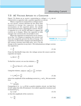 Alternating Current
241
7.5 AC VOLTAGE APPLIED TO A CAPACITOR
Figure 7.8 shows an ac source ε generating ac voltage v = vm
sin ωt
connected to a capacitor only, a purely capacitive ac circuit.
When a capacitor is connected to a voltage source
in a dc circuit, current will flow for the short time
required to charge the capacitor. As charge
accumulates on the capacitor plates, the voltage
across them increases, opposing the current. That is,
a capacitor in a dc circuit will limit or oppose the
current as it charges. When the capacitor is fully
charged, the current in the circuit falls to zero.
When the capacitor is connected to an ac source,
as in Fig. 7.8, it limits or regulates the current, but
does not completely prevent the flow of charge. The
capacitor is alternately charged and discharged as
the current reverses each half cycle. Let q be the
charge on the capacitor at any time t. The instantaneous voltage v across
the capacitor is
q
v
C
= (7.15)
From the Kirchhoff’s loop rule, the voltage across the source and the
capacitor are equal,
sinm
q
v t
C
ω =
To find the current, we use the relation
d
d
q
i
t
=
( )
d
d
sin cos( )m mi v C t C v t
t
ω ω ω= =
Using the relation, cos( ) sin
2
t tω ω
π⎛ ⎞
= +⎜ ⎟⎝ ⎠
, we have
sin
2
mi i tω
π⎛ ⎞
= +⎜ ⎟⎝ ⎠ (7.16)
where the amplitude of the oscillating current is im
= ωCvm
. We can rewrite
it as
(1/ )
m
m
v
i
Cω
=
Comparing it to im
= vm
/R for a purely resistive circuit, we find that
(1/ωC) plays the role of resistance. It is called capacitive reactance and
is denoted by Xc
,
Xc
= 1/ωC (7.17)
so that the amplitude of the current is
m
m
C
v
i
X
= (7.18)
FIGURE 7.8 An ac source
connected to a capacitor.
 