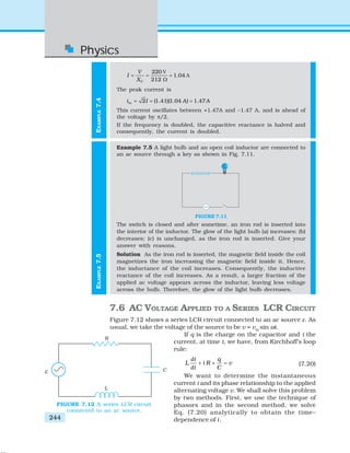 Physics
244
EXAMPLE7.5EXAMPLE7.4
V
A
220
1.04
212C
V
I
X
= = =
Ω
The peak current is
2 (1.41)(1.04 ) 1.47mi I A A= = =
This current oscillates between +1.47A and –1.47 A, and is ahead of
the voltage by π/2.
If the frequency is doubled, the capacitive reactance is halved and
consequently, the current is doubled.
Example 7.5 A light bulb and an open coil inductor are connected to
an ac source through a key as shown in Fig. 7.11.
FIGURE 7.11
The switch is closed and after sometime, an iron rod is inserted into
the interior of the inductor. The glow of the light bulb (a) increases; (b)
decreases; (c) is unchanged, as the iron rod is inserted. Give your
answer with reasons.
Solution As the iron rod is inserted, the magnetic field inside the coil
magnetizes the iron increasing the magnetic field inside it. Hence,
the inductance of the coil increases. Consequently, the inductive
reactance of the coil increases. As a result, a larger fraction of the
applied ac voltage appears across the inductor, leaving less voltage
across the bulb. Therefore, the glow of the light bulb decreases.
7.6 AC VOLTAGE APPLIED TO A SERIES LCR CIRCUIT
Figure 7.12 shows a series LCR circuit connected to an ac source ε. As
usual, we take the voltage of the source to be v = vm
sin ωt.
If q is the charge on the capacitor and i the
current, at time t, we have, from Kirchhoff’s loop
rule:
d
d
i q
L i R v
t C
+ + = (7.20)
We want to determine the instantaneous
current i and its phase relationship to the applied
alternating voltage v. We shall solve this problem
by two methods. First, we use the technique of
phasors and in the second method, we solve
Eq. (7.20) analytically to obtain the time–
dependence of i.
FIGURE 7.12 A series LCR circuit
connected to an ac source.
 