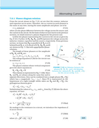 Alternating Current
245
7.6.1 Phasor-diagram solution
From the circuit shown in Fig. 7.12, we see that the resistor, inductor
and capacitor are in series. Therefore, the ac current in each element is
the same at any time, having the same amplitude and phase. Let it be
i = im
sin(ωt+φ) (7.21)
where φ is the phase difference between the voltage across the source and
the current in the circuit. On the basis of what we have learnt in the previous
sections, we shall construct a phasor diagram for the present case.
Let I be the phasor representing the current in the circuit as given by
Eq. (7.21). Further, let VL
, VR
, VC
, and V represent the voltage across the
inductor, resistor, capacitor and the source, respectively. From previous
section, we know that VR
is parallel to I, VC
is π/2
behind I and VL
is π/2 ahead of I. VL
, VR
, VC
and I
are shown in Fig. 7.13(a) with apppropriate phase-
relations.
The length of these phasors or the amplitude
of VR
, VC
and VL
are:
vRm
= im
R, vCm
= im
XC
, vLm
= im
XL
(7.22)
The voltage Equation (7.20) for the circuit can
be written as
vL
+ vR
+ vC
= v (7.23)
The phasor relation whose vertical component
gives the above equation is
VL
+ VR
+ VC
= V (7.24)
This relation is represented in Fig. 7.13(b). Since
VC
and VL
are always along the same line and in
opposite directions, they can be combined into a single phasor (VC
+ VL
)
which has a magnitude ⏐vCm
– vLm
⏐. Since V is represented as the
hypotenuse of a right-traingle whose sides are VR
and (VC
+ VL
), the
pythagorean theorem gives:
( )22 2
m Rm Cm Lmv v v v= + −
Substituting the values of vRm
, vCm
, and vLm
from Eq. (7.22) into the above
equation, we have
2 2 2
( ) ( )m m m C m Lv i R i X i X= + −
2 2 2
( )m C Li R X X⎡ ⎤= + −⎣ ⎦
or, 2 2
( )
m
m
C L
v
i
R X X
=
+ −
[7.25(a)]
By analogy to the resistance in a circuit, we introduce the impedance Z
in an ac circuit:
m
m
v
i
Z
= [7.25(b)]
where 2 2
( )C LZ R X X= + − (7.26)
FIGURE 7.13 (a) Relation between the
phasors VL
, VR
, VC
, and I, (b) Relation
between the phasors VL
, VR
, and (VL
+ VC
)
for the circuit in Fig. 7.11.
 