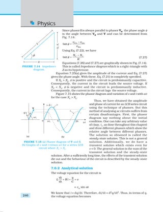 Physics
246
Since phasor I is always parallel to phasor VR
, the phase angle φ
is the angle between VR
and V and can be determined from
Fig. 7.14:
tan Cm Lm
Rm
v v
v
φ
−
=
Using Eq. (7.22), we have
tan C LX X
R
φ
−
= (7.27)
Equations (7.26) and (7.27) are graphically shown in Fig. (7.14).
This is called Impedance diagram which is a right-triangle with
Z as its hypotenuse.
Equation 7.25(a) gives the amplitude of the current and Eq. (7.27)
gives the phase angle. With these, Eq. (7.21) is completely specified.
If XC
> XL
, φ is positive and the circuit is predominantly capacitive.
Consequently, the current in the circuit leads the source voltage. If
XC
< XL
, φ is negative and the circuit is predominantly inductive.
Consequently, the current in the circuit lags the source voltage.
Figure 7.15 shows the phasor diagram and variation of v and i with ωt
for the case XC
> XL
.
Thus, we have obtained the amplitude
and phase of current for an LCR series circuit
using the technique of phasors. But this
method of analysing ac circuits suffers from
certain disadvantages. First, the phasor
diagram say nothing about the initial
condition. One can take any arbitrary value
of t (say, t1
, as done throughout this chapter)
and draw different phasors which show the
relative angle between different phasors.
The solution so obtained is called the
steady-state solution. This is not a general
solution. Additionally, we do have a
transient solution which exists even for
v = 0. The general solution is the sum of the
transient solution and the steady-state
solution. After a sufficiently long time, the effects of the transient solution
die out and the behaviour of the circuit is described by the steady-state
solution.
7.6.2 Analytical solution
The voltage equation for the circuit is
d
d
i q
L R i v
t C
+ + =
= vm
sin ωt
We know that i = dq/dt. Therefore, di/dt = d2
q/dt2
. Thus, in terms of q,
the voltage equation becomes
FIGURE 7.14 Impedance
diagram.
FIGURE 7.15 (a) Phasor diagram of V and I.
(b) Graphs of v and i versus ω t for a series LCR
circuit where XC
> XL
.
 