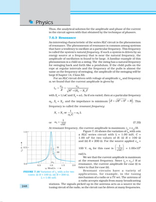 Physics
248
Thus, the analytical solution for the amplitude and phase of the current
in the circuit agrees with that obtained by the technique of phasors.
7.6.3 Resonance
An interesting characteristic of the series RLC circuit is the phenomenon
of resonance. The phenomenon of resonance is common among systems
that have a tendency to oscillate at a particular frequency. This frequency
is called the system’s natural frequency. If such a system is driven by an
energy source at a frequency that is near the natural frequency, the
amplitude of oscillation is found to be large. A familiar example of this
phenomenon is a child on a swing. The the swing has a natural frequency
for swinging back and forth like a pendulum. If the child pulls on the
rope at regular intervals and the frequency of the pulls is almost the
same as the frequency of swinging, the amplitude of the swinging will be
large (Chapter 14, Class XI).
For an RLC circuit driven with voltage of amplitude vm
and frequency
ω, we found that the current amplitude is given by
2 2
( )
m m
m
C L
v v
i
Z R X X
= =
+ −
with Xc
= 1/ωC and XL
= ωL. So if ω is varied, then at a particular frequency
ω0
, Xc
= XL
, and the impedance is minimum ( )2 2
0Z R R= + = . This
frequency is called the resonant frequency:
0
0
1
orc LX X L
C
ω
ω
= =
or 0
1
LC
ω = (7.35)
At resonant frequency, the current amplitude is maximum; im
= vm
/R.
Figure 7.16 shows the variation of im
with ω in
a RLC series circuit with L = 1.00 mH, C =
1.00 nF for two values of R: (i) R = 100 Ω
and (ii) R = 200 Ω. For the source applied vm
=
100 V. ω0
for this case is
1
LC
⎛ ⎞
⎜ ⎟⎝ ⎠ = 1.00×106
rad/s.
We see that the current amplitude is maximum
at the resonant frequency. Since im
= vm
/ R at
resonance, the current amplitude for case (i) is
twice to that for case (ii).
Resonant circuits have a variety of
applications, for example, in the tuning
mechanism of a radio or a TV set. The antenna of
a radio accepts signals from many broadcasting
stations. The signals picked up in the antenna acts as a source in the
tuning circuit of the radio, so the circuit can be driven at many frequencies.
FIGURE 7.16 Variation of im
with ω for two
cases: (i) R = 100 Ω, (ii) R = 200 Ω,
L = 1.00 mH.
 