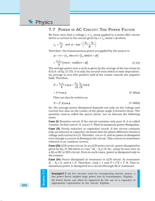 Physics
252
EXAMPLE7.7
7.7 POWER IN AC CIRCUIT: THE POWER FACTOR
We have seen that a voltage v = vm
sinωt applied to a series RLC circuit
drives a current in the circuit given by i = im
sin(ωt + φ) where
m
m
v
i
Z
= and 1
tan C LX X
R
φ − −⎛ ⎞
= ⎜ ⎟⎝ ⎠
Therefore, the instantaneous power p supplied by the source is
( ) [ ]sin sin( )m mp v i v t i tω ω φ= = × +
[ ]cos cos(2 )
2
m mv i
tφ ω φ= − + (7.37)
The average power over a cycle is given by the average of the two terms in
R.H.S. of Eq. (7.37). It is only the second term which is time-dependent.
Its average is zero (the positive half of the cosine cancels the negative
half). Therefore,
cos
2
m mv i
P φ= cos
2 2
m mv i
φ=
cosV I φ= [7.38(a)]
This can also be written as,
2
cosP I Z φ= [7.38(b)]
So, the average power dissipated depends not only on the voltage and
current but also on the cosine of the phase angle φ between them. The
quantity cosφ is called the power factor. Let us discuss the following
cases:
Case (i) Resistive circuit: If the circuit contains only pure R, it is called
resistive. In that case φ = 0, cos φ =1.Thereis maximum power dissipation.
Case (ii) Purely inductive or capacitive circuit: If the circuit contains
only an inductor or capacitor, we know that the phase difference between
voltage and current is π/2. Therefore, cos φ = 0, and no power is dissipated
even though a current is flowing in the circuit. This current is sometimes
referred to as wattless current.
Case (iii) LCR series circuit: In an LCR series circuit, power dissipated is
given by Eq. (7.38) where φ = tan–1
(Xc
– XL
)/ R. So, φ may be non-zero in
a RL or RC or RCL circuit. Even in such cases, power is dissipated only in
the resistor.
Case (iv) Power dissipated at resonance in LCR circuit: At resonance
Xc
– XL
= 0, and φ = 0. Therefore, cosφ = 1 and P = I2
Z = I2
R. That is,
maximum power is dissipated in a circuit (through R) at resonance.
Example7.7 (a) For circuits used for transporting electric power, a
low power factor implies large power loss in transmission. Explain.
(b) Power factor can often be improved by the use of a capacitor of
appropriate capacitance in the circuit. Explain.
 