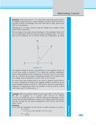 Alternating Current
253
EXAMPLE7.7
Solution (a) We know that P = I V cosφ where cosφ is the power factor.
To supply a given power at a given voltage, if cosφ is small, we have to
increase current accordingly. But this will lead to large power loss
(I2
R) in transmission.
(b)Suppose in a circuit, current I lags the voltage by an angle φ. Then
power factor cosφ =R/Z.
We can improve the power factor (tending to 1) by making Z tend to R.
Let us understand, with the help of a phasor diagram (Fig. 7.17) how
this can be achieved. Let us resolve I into two components. Ip
along
the applied voltage V and Iq
perpendicular to the applied voltage. Iq
as you have learnt in Section 7.7, is called the wattless component
since corresponding to this component of current, there is no power
loss. IP
is known as the power component because it is in phase with
the voltage and corresponds to power loss in the circuit.
It’s clear from this analysis that if we want to improve power factor,
we must completely neutralize the lagging wattless current Iq
by an
equal leading wattless current I′q
. This can be done by connecting a
capacitor of appropriate value in parallel so that Iq
and I′q
cancel
each other and P is effectively Ip
V.
Example 7.8 A sinusoidal voltage of peak value 283 V and frequency
50 Hz is applied to a series LCR circuit in which
R = 3 Ω, L = 25.48 mH, and C = 796 μF. Find (a) the impedance of the
circuit; (b) the phase difference between the voltage across the source
and the current; (c) the power dissipated in the circuit; and (d) the
power factor.
Solution
(a) To find the impedance of the circuit, we first calculate XL
and XC
.
XL
= 2 πνL
= 2 × 3.14 × 50 × 25.48 × 10–3
Ω = 8 Ω
1
2
CX
Cν
=
π
FIGURE 7.17 EXAMPLE7.8
 