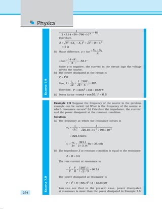 Physics
254
EXAMPLE7.9
6
1
4
2 3.14 50 796 10−
= = Ω
× × × ×
Therefore,
2 2 2 2
( ) 3 (8 4)L CZ R X X= + − = + −
= 5 Ω
(b) Phase difference, φ = tan–1 C LX X
R
−
1 4 8
tan 53.1
3
− −⎛ ⎞
= = − °⎜ ⎟⎝ ⎠
Since φ is negative, the current in the circuit lags the voltage
across the source.
(c) The power dissipated in the circuit is
2
P I R=
Now, A
1 283
40
52 2
mi
I
⎛ ⎞
= = =⎜ ⎟⎝ ⎠
Therefore, A W2
(40 ) 3 4800P = × Ω =
(d) Power factor = cos cos53.1 0.6φ = ° =
Example 7.9 Suppose the frequency of the source in the previous
example can be varied. (a) What is the frequency of the source at
which resonance occurs? (b) Calculate the impedance, the current,
and the power dissipated at the resonant condition.
Solution
(a) The frequency at which the resonance occurs is
0 3 6
1 1
25.48 10 796 10LC
ω
− −
= =
× × ×
222.1rad/s=
0 221.1
Hz 35.4Hz
2 2 3.14
r
ω
ν = = =
π ×
(b) The impedance Z at resonant condition is equal to the resistance:
3Z R= = Ω
The rms current at resonance is
A
283 1
66.7
32
V V
Z R
⎛ ⎞
= = = =⎜ ⎟⎝ ⎠
The power dissipated at resonance is
2 2
(66.7) 3 13.35 kWP I R= × = × =
You can see that in the present case, power dissipated
at resonance is more than the power dissipated in Example 7.8.
EXAMPLE7.8
 