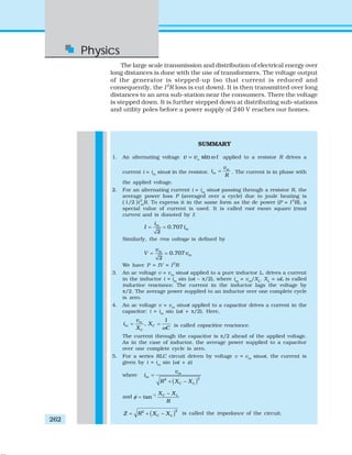 Physics
262
The large scale transmission and distribution of electrical energy over
long distances is done with the use of transformers. The voltage output
of the generator is stepped-up (so that current is reduced and
consequently, the I2
R loss is cut down). It is then transmitted over long
distances to an area sub-station near the consumers. There the voltage
is stepped down. It is further stepped down at distributing sub-stations
and utility poles before a power supply of 240 V reaches our homes.
SUMMARY
1. An alternating voltage sinm
v v t= ω applied to a resistor R drives a
current i = im
sinωt in the resistor,
m
m
v
i
R
= . The current is in phase with
the applied voltage.
2. For an alternating current i = im
sinωt passing through a resistor R, the
average power loss P (averaged over a cycle) due to joule heating is
( 1/2 )i2
m
R. To express it in the same form as the dc power (P = I 2
R), a
special value of current is used. It is called root mean square (rms)
current and is donoted by I:
0.707
2
m
m
i
I i= =
Similarly, the rms voltage is defined by
0.707
2
m
m
v
V v= =
We have P = IV = I2
R
3. An ac voltage v = vm
sinωt applied to a pure inductor L, drives a current
in the inductor i = im
sin (ωt – π/2), where im
= vm
/XL
. XL
= ωL is called
inductive reactance. The current in the inductor lags the voltage by
π/2. The average power supplied to an inductor over one complete cycle
is zero.
4. An ac voltage v = vm
sinωt applied to a capacitor drives a current in the
capacitor: i = im
sin (ωt + π/2). Here,
1
,m
m C
C
v
i X
X Cω
= = is called capacitive reactance.
The current through the capacitor is π/2 ahead of the applied voltage.
As in the case of inductor, the average power supplied to a capacitor
over one complete cycle is zero.
5. For a series RLC circuit driven by voltage v = vm
sinωt, the current is
given by i = im
sin (ωt + φ)
where
( )22
m
m
C L
v
i
R X X
=
+ −
and 1
tan C LX X
R
φ − −
=
( )22
C LZ R X X= + − is called the impedance of the circuit.
 