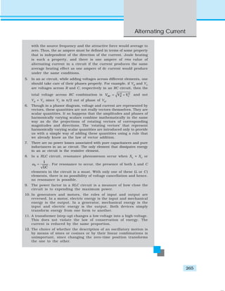 Alternating Current
265
with the source frequency and the attractive force would average to
zero. Thus, the ac ampere must be defined in terms of some property
that is independent of the direction of the current. Joule heating
is such a property, and there is one ampere of rms value of
alternating current in a circuit if the current produces the same
average heating effect as one ampere of dc current would produce
under the same conditions.
5. In an ac circuit, while adding voltages across different elements, one
should take care of their phases properly. For example, if VR
and VC
are voltages across R and C, respectively in an RC circuit, then the
total voltage across RC combination is 2 2
RC R CV V V= + and not
VR
+ VC
since VC
is π/2 out of phase of VR
.
6. Though in a phasor diagram, voltage and current are represented by
vectors, these quantities are not really vectors themselves. They are
scalar quantities. It so happens that the amplitudes and phases of
harmonically varying scalars combine mathematically in the same
way as do the projections of rotating vectors of corresponding
magnitudes and directions. The ‘rotating vectors’ that represent
harmonically varying scalar quantities are introduced only to provide
us with a simple way of adding these quantities using a rule that
we already know as the law of vector addition.
7. There are no power losses associated with pure capacitances and pure
inductances in an ac circuit. The only element that dissipates energy
in an ac circuit is the resistive element.
8. In a RLC circuit, resonance phenomenon occur when XL
= XC
or
0
1
LC
ω = . For resonance to occur, the presence of both L and C
elements in the circuit is a must. With only one of these (L or C )
elements, there is no possibility of voltage cancellation and hence,
no resonance is possible.
9. The power factor in a RLC circuit is a measure of how close the
circuit is to expending the maximum power.
10. In generators and motors, the roles of input and output are
reversed. In a motor, electric energy is the input and mechanical
energy is the output. In a generator, mechanical energy is the
input and electric energy is the output. Both devices simply
transform energy from one form to another.
11. A transformer (step-up) changes a low-voltage into a high-voltage.
This does not violate the law of conservation of energy. The
current is reduced by the same proportion.
12. The choice of whether the description of an oscillatory motion is
by means of sines or cosines or by their linear combinations is
unimportant, since changing the zero-time position transforms
the one to the other.
 